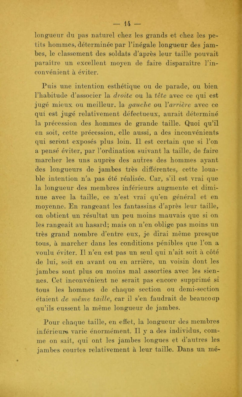 longueur du pas naturel chez les grands et chez les pe- tits hommes, déterminée par l’inégale longueur des jam- bes, le classement des soldats d’après leur taille pouvait paraître un excellent moyen de faire disparaître l’in- convénient à éviter. Puis une intention esthétique ou de parade, ou bien l’habitude d’associer la droite ou la tète avec ce qui est jugé mieux ou meilleur, la rjauche ou Varrière avec ce qui est jugé relativement défectueux, aurait déterminé la précession des hommes de grande taille. Quoi qu’il en soit, cette précession, elle aussi, a des inconvénients qui seront exposés plus loin. Il est certain que si l’on a pensé éviter, par l’ordination suivant la taille, de faire marcher les uns auprès des autres des hommes ayant des longueurs de jambes très différentes, cette loua- ble intention n’a pas été réalisée. Car, s’il est vrai que la longueur des membres inférieurs augmente et dimi- nue avec la taille, ce n’est vrai qu’en général et en moyenne. En rangeant les fantassins d’après leur taille, on obtient un résultat un peu moins mauvais que si on les rangeait au hasard; mais on n’en oblige pas moins un très grand nombre d’entre eux, je dirai même presque tous, à marcher dans les conditions pénibles que l’on a voulu éviter. Il n’en est pas un seul qui n’ait soit à côté de lui, soit en avant ou en arrière, un voisin dont les jambes sont plus ou moins mal assorties avec les sien- nes. Cet inconvénient ne serait pas encore supprimé si tous les hommes de chaque section ou demi-section étaient de 'même taille, car il s’en faudrait de beaucoup qu’ils eussent la même longueur de jambes. Pour chaque taille, en effet, la longueur des membres inférieur varie énormément. Il y a des individus, com- me on sait, qui ont les jambes longues et d’autres les jambes courtes relativement à leur taille. Dans un mé-