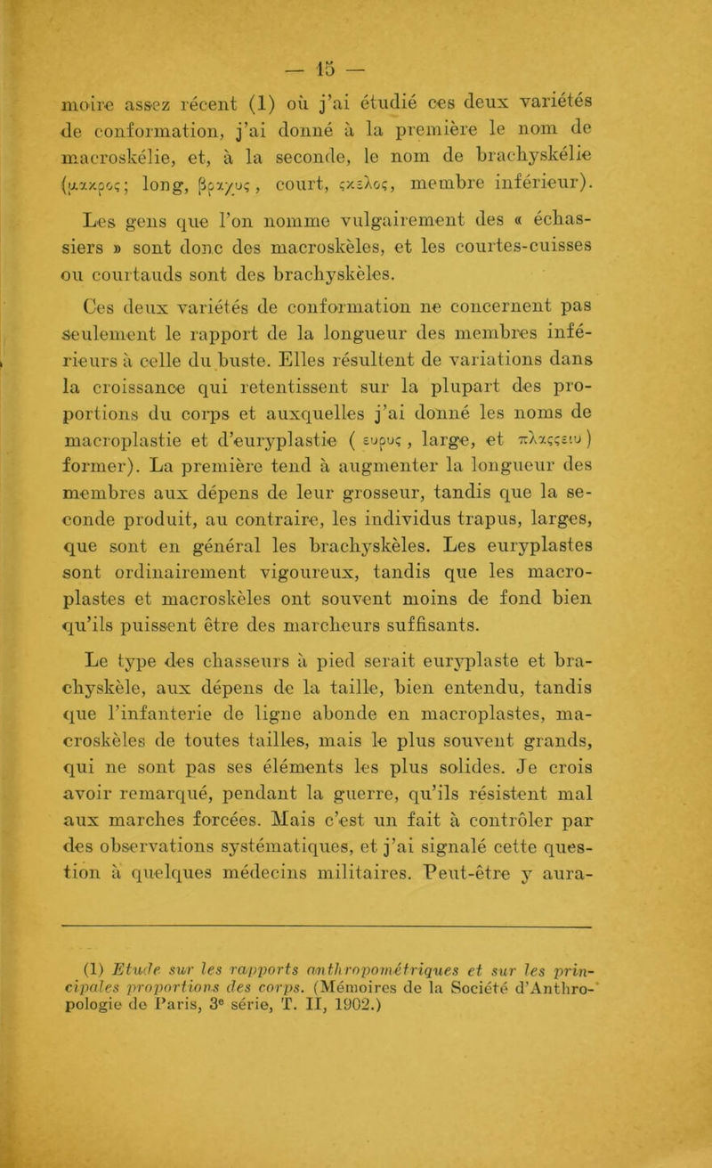 moire us&ez récent (1) où j’ai étudié ces deux variétés de conformation, j’ai donné à la première le nom de macroskélie, et, à la seconde, le nom de Lrachyskélie (u.axpoç; long, pp/uç, court, çxsXoç, membre inférieur). Les gens que l’on nomme vulgairement des « échas- siers B sont donc des macroskèles, et les courtes-cuisses ou courtauds sont des bracliyskèles. Ces deux variétés de conformation ne concernent pas «■eulement le rapport de la longueur des membi’es infé- rieurs à celle du buste. Elles résultent de variations dans la croissance qui retentissent sur la plupart des pro- portions du coiqîs et auxquelles j’ai donné les noms de macroplastie et d’euryplastie ( eupu;, large, et tiaxççzvj ) former). La première tend à augmenter la longueur des membres aux dépens de leur grosseur, tandis que la se- conde produit, au contraire, les individus trapus, larges, que sont en général les brachyskèles. Les euryplastes sont ordinairement vigoureux, tandis que les macro- plastes et macroskèles ont souvent moins de fond bien qu’ils puissent être des marcheurs suffisants. Le type des chasseurs à pied serait eur^qrlaste et bra- chyskèle, aux dépens de la taille, bien entendu, tandis que l’infanterie de ligne abonde en macroplastes, ma- croskèles de toutes tailles, mais le plus souvent grands, qui ne sont pas ses éléments les plus solides. Je crois avoir remarqué, pendant la guerre, qu’ils résistent mal aux marches forcées. Mais c’est un fait à contrôler par des observations systématiques, et j’ai signalé cette ques- tion à quelques médecins militaires. Peut-être y aura- (1) Etude, sur les rapports aoithropométriques et sur les prin- cipales proportions des corps. (Mémoires de la Société d’Anthro-’ pologie de Paris, 3® série, T. Il, 1902.)