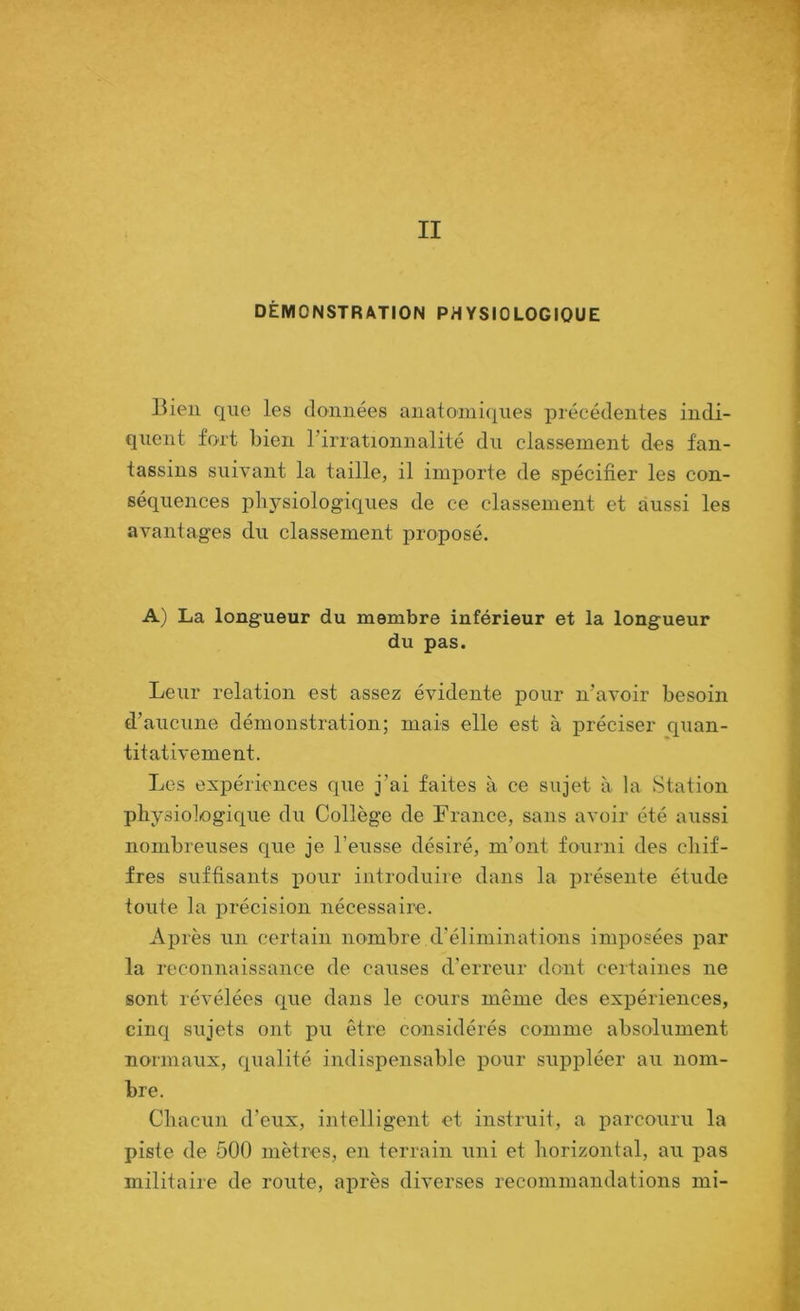 II DÉMONSTRATION PHYSIOLOGIQUE Bien que les données anatomiques précédentes indi- quent fort bien rirrationnalité du classement des fan- tassins suivant la taille, il importe de spécifier les con- séquences plij'siologiques de ce classement et aussi les avantages du classement proposé. A) La longueur du membre inférieur et la longueur du pas. Leur relation est assez évidente pour n’avoir besoin d’aucune démonstration; mais elle est à préciser quan- titativement. Les expériences que j’ai faites à ce sujet à la Station physiologique du Collège de France, sans avoir été aussi nombreuses que je l’eusse désiré, m’ont fourni des chif- fres suffisants pour introduire dans la présente étude toute la précision nécessaire. Après un certain nombre d’éliminations imposées par la reconnaissance de causes d’erreur dont certaines ne sont révélées que dans le cours même des expériences, cinq sujets ont pit être considérés comme absolument normaux, qualité indispensable pour suppléer au nom- bre. Chacun d’eux, intelligent et instruit, a parcoiiru la piste de 500 mètres, en terrain uni et horizontal, au pas militaire de route, ai:>rès diverses recommandations mi-
