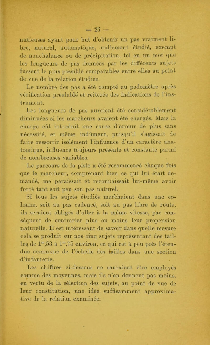 V V ■» — 25 — nutieuses ayant pour but d’obtenir un pas vraiment li- bre, naturel, automatique, nullement étudié, exempt de nonchalance ou de précipitation, tel en un mot que les longueurs de pas données par les différents sujets fussent le plus possible comparables entre elles au point de vue de la relation étudiée. Le nombre des pas a été compté au podomètre après vérification préalable et réitérée des indications de l’ins- trument. Les longueurs de pas auraient été considérablement diminuées si les marclieurs avaient été chargés. Mais la charge eût introduit une cause d’erreur de plus sans nécessité, et même indûment, puisqu’il s’agissait de faire ressortir isolément l’influence d’un caractère ana- tomique, influence toujours présente et constante parmi de nombreuses variables. Le parcours de la piste a été recommencé chaque fois que le marcheur, comprenant bien ce qui lui était de- mandé, me paraissait et reconnaissait lui-même avoir forcé tant soit peu son pas naturel. Si tous les sujets étudiés marchaient dans une co- lonne, soit au pas cadencé, soit au pas libre de route, ils seraient obligés d’aller à la même vitesse, par con- séquent de contrarier plus ou moins leur propension naturelle. Il est intéressant de savoir dans quelle mesure cela se produit sur nos cinq sujets représentant des tail- les de 1“,53 à 1™,75 environ, ce qui est à peu près l’éten- due commune de l’échelle des iKxilles dans une section d’infanterie. Les chiff’res ci-dessous ne sauraient être employés comme des moyennes, mais ils n’en donnent pas moins, en vertu de la sélection des sujets, au point de vue de leur constitution, une idée suffisamment approxima- tive de la relation examinée.