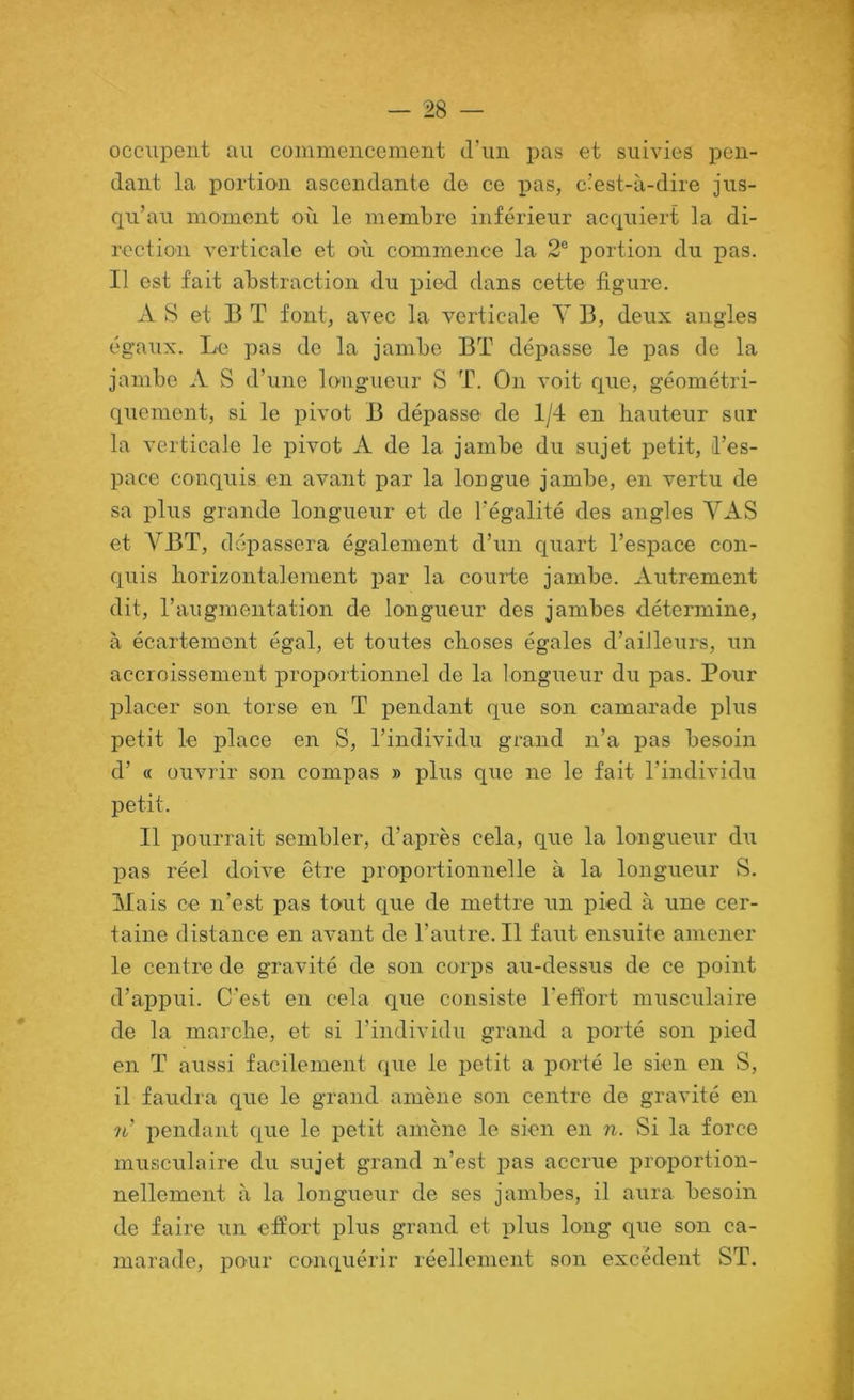 occupent au commencement d’un j)as et suivies pen- dant la portion ascendante de ce pas, c’est-à-dire jus- qu’au moment où le membre inférieur acquiert la di- rcctio'ii verticale et où commejice la 2® portion du pas. Il est fait abstraction du pied dans cette figure. A S et B T font, avec la verticale Y B, deux angles égaux. Le pas de la jambe BT dépasse le pas de la jambe A S d’une longueur S T. On voit que, géométri- quement, si le pivot B dépasse de 1/4 en hauteur sur la verticale le pivot A de la jambe du sujet petit, l’es- pace conquis en avant par la longue jambe, en vertu de sa plus grande longueur et de l’égalité des angles VAS et y BT, dépassera également d’un quart l’espace con- quis horizontalement par la courte jambe. Autrement dit, l’augmentation de longueur des jambes détermine, à écartement égal, et toutes choses égales d’ailleurs, un accroissement proportionnel de la longueur du pas. Pour placer son torse en T pendant que son camarade plus petit le place en S, l’individu grand n’a pas besoin d’ « ouvrir son compas » plus que ne le fait l’individu petit. Il pourrait sembler, d’après cela, que la longueur du pas réel doive être proportionnelle à la longueur S. Mais ce n’est pas tout que de mettre un pied à une cer- taine distance en avant de l’autre. Il faut ensuite amener le centre de gravité de son corps au-dessus de ce point d’appui. C'est en cela que consiste l’effort musculaire de la marche, et si l’individu grand a porté son pied en T aussi facilement que le petit a porté le sien en S, il faudra que le grand amène son centre de gravité en 7i’ pendant que le petit amène le sien en n. Si la force musculaire du sujet grand n’est pas accrue proportion- nellement à la longueur de ses jambes, il aura besoin de faire un effort plus grand et plus long que son ca- marade, pour conquérir réellement son excédent ST.