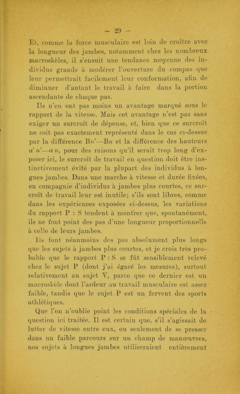 Et, comme la force musculaire est loin de croître avec la longueur des jambes, notamment chez les nombreux macroskèles, il s’ensuit une tendance moyenne des in- dividus grands à modérer l’ouverture du compas que leur permettrait facilement leur conformation, afin de diminuer d’autant le travail à faire dans la portion ascendante de chaque pas. Ils n’en ont pas moins un avantage marqué sous le rapport de la vitesse. Mais cet avantage n’est pas sans exiger un surcroît de dépense, et, bien que ce surcroît ne soit pas exactement représenté dans le cas ci-dessus par la différence Bn’—Bn et la différence des hauteurs a’ 7i’—a n, pour des raisons qu’il serait trop long d’ex- poser ici, le surcroît de travail en question doit être ins- tinctivement évité par la plupart des individus à lon- gues jambes. Dans une marche à vitesse et durée fixées, en compagnie d’individus à jambes phis courtes, ce sur- croît de travail leur est inutile; s’ils sont libres, comme dans les expériences exposées ci-dessus, les variations du rapport P : S tendent à montrer que, spontanément, ils ne font point des pas d’une longueur proportionnelle à celle de leurs jambes. Ils font néanmoins dos pas absolument plus longs que les sujets à jambes plus courtes, et je crois très pro- bable que le rapport P : S se fût sensiblement relevé chez le sujet P (dont j’ai égaré les mesures), surtout relativement au sujet Y, parce que ce dernier est un macroskèle dont l’ardeur au travail musculaire est assez faible, tandis que le sujet P est un fervent des sports athlétiques. Que l’on n’oublie point les conditions spéciales de la - question ici traitée. Il est certain que, s’il s’agissait de lutter de vitesse entre eux, ou seulement de se presser dans un faible parcours sur un champ de manœuvres, nos sujets à longues jambes utiliseraient entièrement