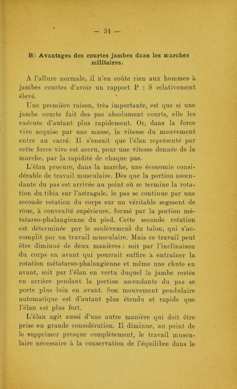 B) Avantages des courtes jambes dans les marches militaires. A l’allure normale, il n’en coûte rien aux hommes à jambes courtes d’avoir un rapport P : S relativement élevé. Une première raison, très importante, est que si une jambe courte fait des pas absolument courts, elle les exécute d’autant plus rapidement. Or, dans la force vive acquise par une masse, la vitesse du mouvement entre au carré. 11 s’ensuit que l’élan leprésenté par cette force vive est accru, pour une vitesse donnée de la marche, par la rapidité de chaque pas. L’élan procure, dans la marche, une économie consi- dérable de travail musculaire. Dès que la portion ascen- dante du pas est arrivée au point où se termine la rota- tion du tibia sur l’astragale, le pas se continue par une seconde rotation du corps sur un véritable segment de roue, à convexité supérieure, formé par la portion mé- tatarso-phalangienne du pied. Cette seconde rotation est déterminée par le soulèvement du talon, qui s’ac- complit par un travail musculaire. Mais ce travail peut être diminué de deux manières : soit par l’inclinaison du corps en avant qui pourrait suffire à entraîner la rotation métatarso-phalangienne et même une chute en avant, soit par l’élan en vertu duquel la jambe restée en arrière pendant la portion ascendante du pas se porte plus loin en avant. Son mouvement pendulaire automatique est d’autant plus étendu et rapide que l’élan est plus fort. L’élan agit aussi d’une autre manière qui doit être prise en grande considération. Il diminue, au point de le supprimer presque complètement, le travail muscu- laire nécessaire à la conservation de l’équilibre dans le