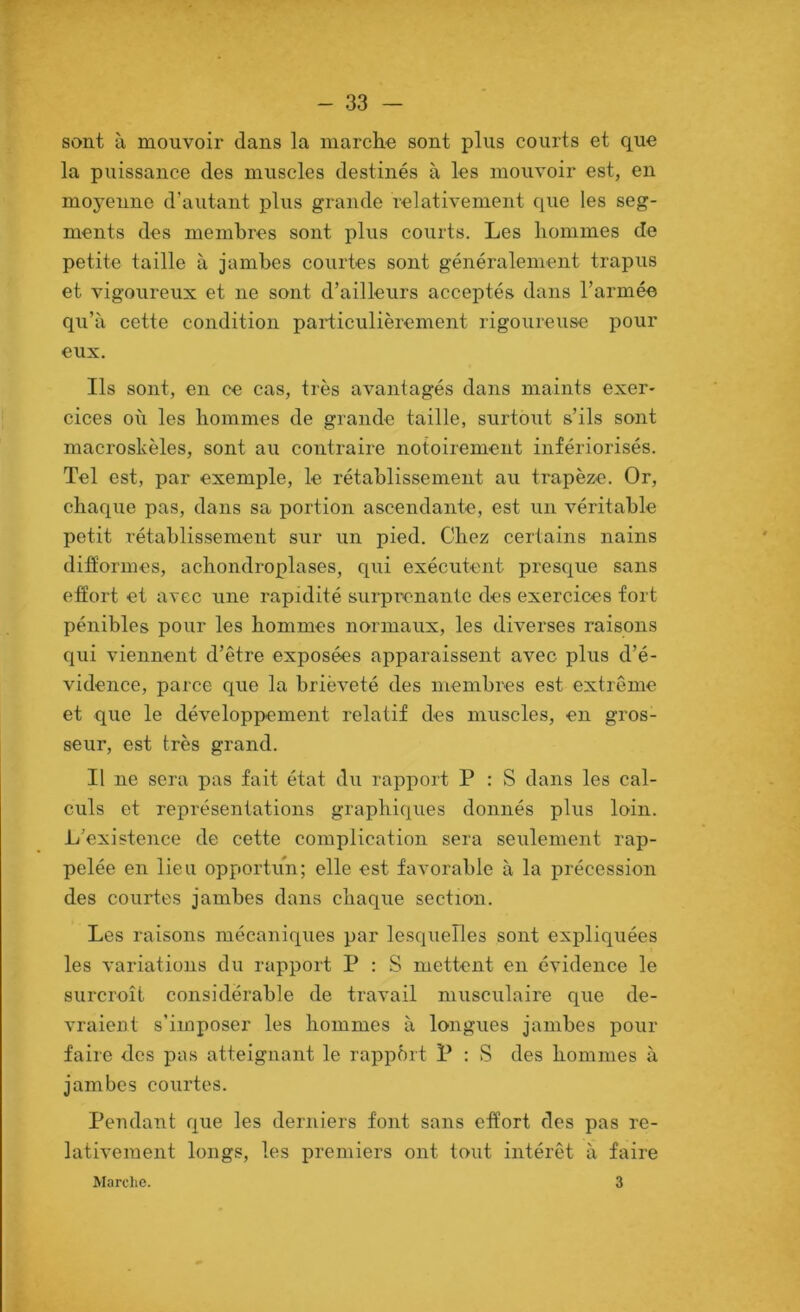 sont à mouvoir dans la marche sont plus courts et que la puissance des muscles destinés à les mouvoir est, en moyenne d’autant plus grande relativement que les seg- ments des membres sont plus courts. Les hommes de petite taille à jambes courtes sont généralement trapus et vigoureux et ne sont d’ailleurs acceptés dans l’armée qu’à cette condition particulièrement rigoureuse pour eux. Ils sont, en ce cas, très avantagés dans maints exer- cices où les hommes de grande taille, surtout s’ils sont macroskèles, sont au contraire notoirement infériorisés. Tel est, par exemple, le rétablissement au trapèze. Or, chaque pas, dans sa portion ascendante, est un véritable petit rétablissement sur un pied. Chez certains nains difformes, achondroplases, qui exécutent presque sans effort et avec une rapidité surprenante des exercices fort pénibles pour les hommes normaux, les diverses raisons qui viennent d’être exposées apparaissent avec plus d’é- vidence, parce que la brièveté des membres est extrême et que le développement relatif des muscles, en gros- seur, est très grand. Il ne sera pas fait état du rapport P : S dans les cal- culs et représentations graphiques donnés plus loin. L'existence de cette complication sera seulement rap- pelée en lieu opportun; elle est favorable à la précession des courtes jambes dans chaque section. Les raisons mécaniques par lesquelles sont expliquées les variations du rapport P : S mettent en évidence le surcroît considérable de travail musculaire que de- vraient s’imposer les hommes à longues jambes pour faire des pas atteignant le rapport P ; S des hommes à jambes courtes. Pendant que les derniers font sans effort des pas re- lativement longs, les premiers ont tout intérêt à faire Marche. 3