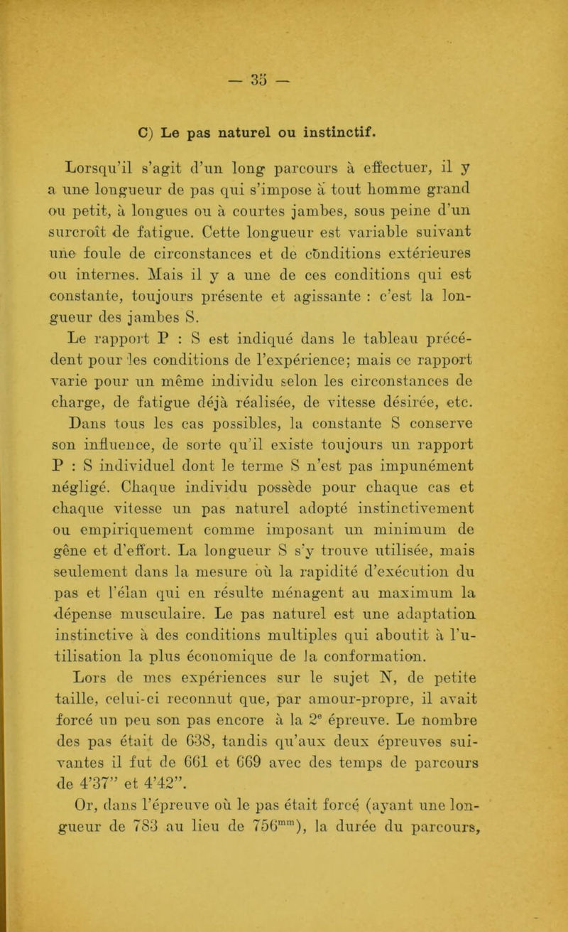 C) Le pas naturel ou instinctif. Lorsqu’il s’agit d’un long parcours à effectuer, il y a une longueur de pas qui s’impose a tout homme grand ou petit, à longues ou à courtes jambes, sous peine d’un surcroît <le fatigue. Cette longueur est variable suivant une foule de circonstances et de conditions extérieures ou internes. Mais il y a une de ces conditions qui est constante, toujours présente et agissante : c’est la lon- gueur des jambes S. Le rapport P : S est indiqué dans le tableau précé- dent pour les conditions de l’expérience; mais ce rapport varie pour un même individu selon les circonstances de charge, de fatigue déjà réalisée, de vitesse désirée, etc. Dans tous les cas possibles, la constante S conserve son influence, de sorte qu’il existe toujours un rapport P : S individuel dont le terme S n’est pas impunément négligé. Chaque individu possède pour chaque cas et chacpie vitesse un pas naturel adopté instinctivement ou empiriquement comme imposant un minimum de gêne et d'effort. La longueur S s’y trouve utilisée, mais seulement dans la mesure ôîi la rapidité d’exécution du pas et l’élan qui en résulte ménagent au maximum la dépense musculaire. Le pas naturel est une adaptation instinctive à des conditions multiples qui aboutit à l’u- tilisation la plus économique de la conformation. Lors de mes expériences sur le sujet N, de petite taille, celui-ci reconnut que, par amour-propre, il avait forcé un peu son pas encore à la 2® épreuve. Le nombre des pas était de G38, tandis qii’aux deux épreuves sui- vantes il fut de OGl et GG9 avec des temps de parcours de 4’37” et 4’42”. Or, dans l’épreuve où le pas était forcé (ayant une lon- gueur de 783 au lieu de 75G’'), la durée du parcours.