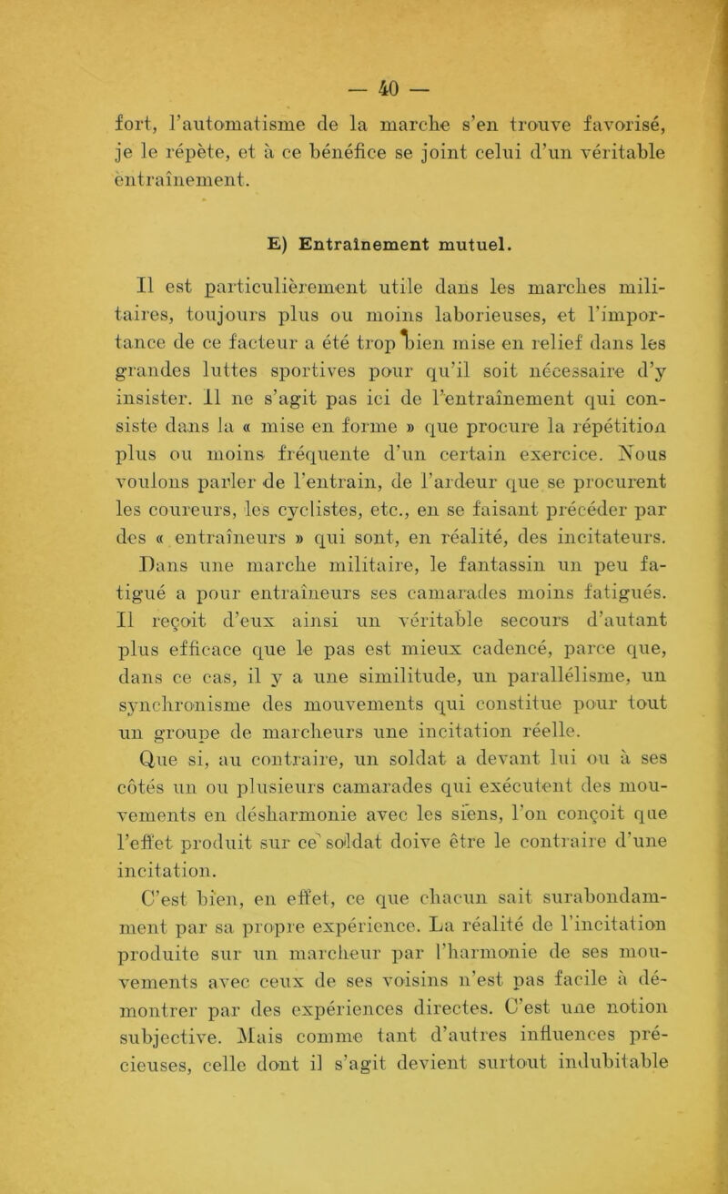 fort, l’automatisme de la marche s’en trouve favorisé, je le répète, et à ce bénéfice se joint celui d’un véritable entraînement. E) Entraînement mutuel. Il est particulièrement utile dans les marches mili- taires, toujours plus ou moins laborieuses, et l’impor- tance de ce facteur a été tropljien mise en relief dans les grandes luttes sportives pour qu’il soit nécessaire d’y insister. 11 ne s’agit pas ici de l’entraînement qui con- siste dans la « mise en forme » que procure la répétition plus ou moins fréquente d’un certain exercice. Nous voulons parler de rentrain, de l’ardeur que se procurent les coureurs, les cyclistes, etc., en se faisant précéder par des « entraîneurs » qui sont, en réalité, des incitateurs. .Dans une marche militaire, le fantassin un peu fa- tigué a pour entraîneurs ses camarades moins fatigués. Il reçoit d’eux ainsi un véritable secours d’autant plus efficace que le pas est mieux cadencé, parce que, dans ce cas, il y a une similitude, un parallélisme, un synchronisme des mouvements qui constitue pour tout un groupe de marcheurs une incitation réelle. Qiie si, au contraire, un soldat a devant lui ou à ses côtés un ou plusieurs camarades qui exécutent des mou- vements en désharmonie avec les siens, l’on conçoit que l’effet produit sur ce^ soldat doive être le conti aire d’une incitation. C’est bien, en effet, ce que chacun sait surabondam- ment par sa propre expérience. La réalité de l’incitation produite sur un marcheur par l’harmonie de ses mou- vements avec ceux de ses voisins n’est pas facile à dé- montrer par des expériences directes. C’est une notion subjective. ^lais comme tant d’autres influences pré- cieuses, celle dont il s’agit devient surtout indubitable