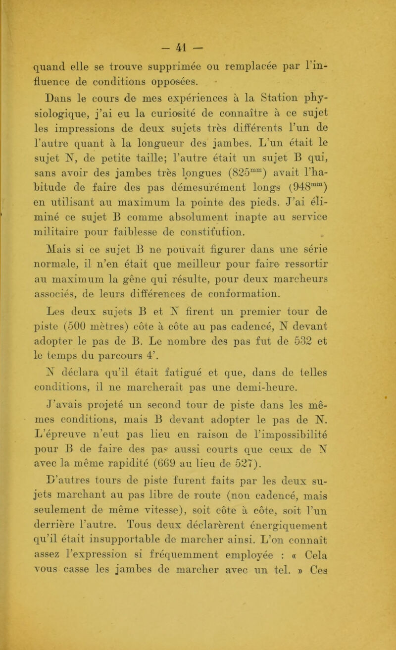 quand elle se trouve supprimée ou remplacée par l’in- fluence de conditions opposées. Dans le cours de mes expériences à la Station phy- siologique, j’ai eu la curiosité de connaître à ce sujet les impressions de deux sujets très differents l’un de l’autre quant à la longueur des jambes. L’un était le sujet de petite taille; l’autre était un sujet B qui, sans avoir des jambes très longues (825'“) avait l’iia- bitude de faire des pas démesurément longs (948““) en utilisant au maximum la pointe des pieds. J’ai éli- miné ce sujet B comme absolument inapte au service militaire pour faiblesse de constitution. Mais si ce sujet B ne pouvait figurer dans une série normale, il n’en était que meilleur pour faire ressortir au maximum la gêne qui résulte, pour deux marcheurs associés, de leurs différences de conformation. Les deux sujets B et JM firent un premier tour de piste (5ÜÜ mètres) côte à côte au pas cadencé, JM devant adopter le pas de B. Le nombre des pas fut de 532 et le temps du parcours 4’. JM déclara qu’il était fatigué et que, dans de telles conditions, il ne marcherait pas une demi-heure. J’avais projeté un second tour de piste dans les mê- mes conditions, mais B devant adopter le pas de JM. L’épreuve n’eut pas lieu en raison de l’impossibilité pour B de faire des pas aussi courts que ceux de ^ avec la même rapidité (6G9 au lieu de 527). D’autres tours de piste furent faits par les deux su- jets marchant au pas libre de route (noti cadencé, mais seulement de même vitesse), soit côte à côte, soit l’uu derrière l’autre. Tous deux déclarèrent énergiquement qu’il était insupportable de marcher ainsi. L’on connaît assez l’expression si fréquemment employée : « Cela vous casse les jambes de marcher avec un tel. » Ces