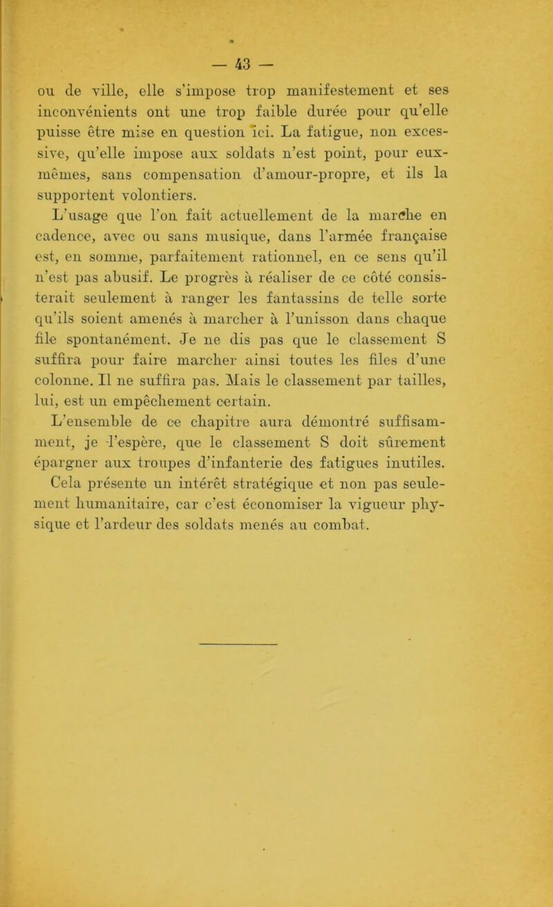 ou de ville, elle s’impose trop manifestement et ses inconvénients ont une trop faible durée pour qu’elle puisse être mise en question Ici. La fatigue, non exces- sive, qu’elle impose aux soldats n’est point, pour eux- mêmes, sans compensation d’amour-propre, et ils la supportent volontiers. L’usage que l’on fait actuellement de la marffhe en cadence, avec ou sans musique, dans l’armée française est, en somme, parfaitement rationnel, en ce sens qu’il n'est pas abusif. Le progrès à réaliser de ce coté consis- terait seulement à ranger les fantassins de telle sorte cj[u’ils soient amenés à marcber à l’unisson dans chaque file spontanément. Je ne dis pas c^ue le classement S suffira pour faire marcher ainsi toutes les files d’une colonne. Il ne suffira pas. Mais le classement par tailles, lui, est un empêchement certain. L’ensemble de ce chapitre aura démontré suffisam- ment, je l’espère, que le classement S doit sûrement éi^argner aux troupes d’infanterie des fatigues inutiles. Cela présente un intérêt stratégique et non pas seule- ment humanitaire, car c’est économiser la vigueur phy- sique et l’ardeur des soldats menés au combat.