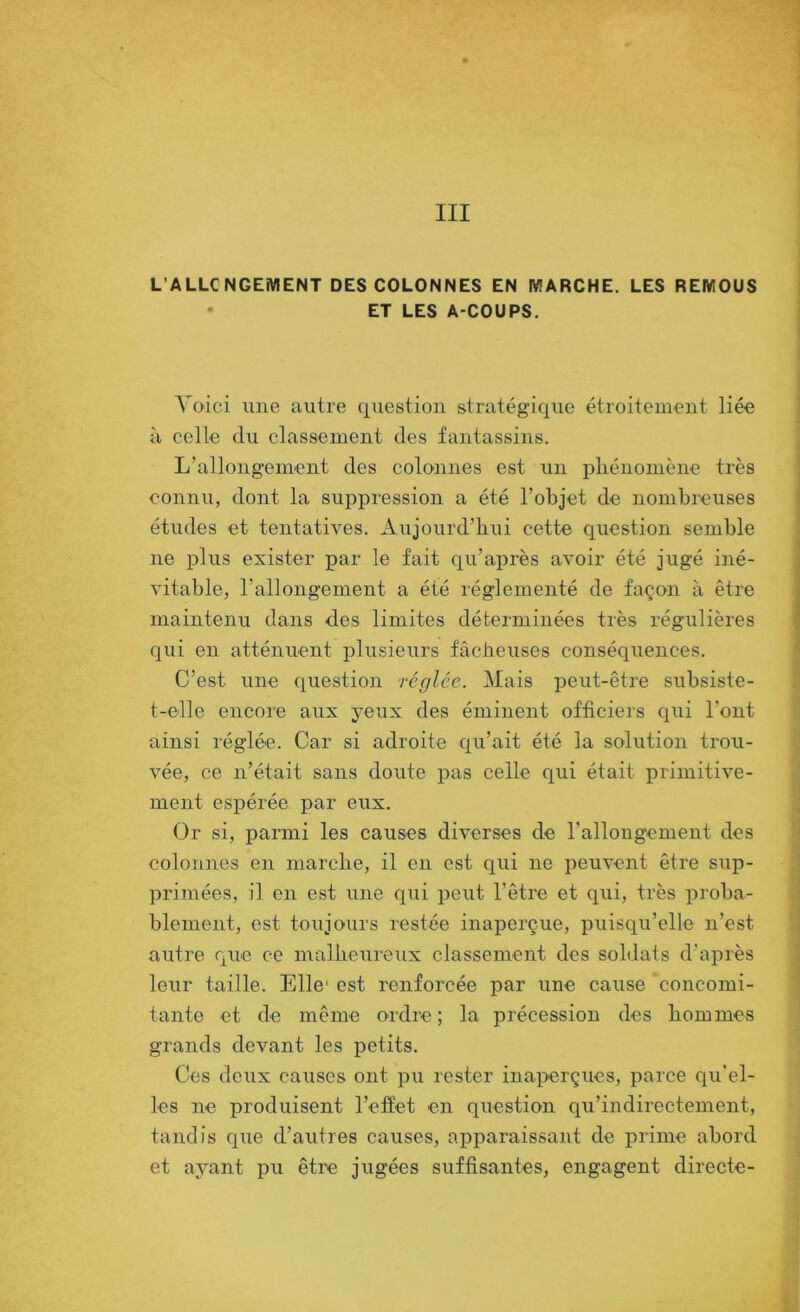 III L’ALLCNGEMENT DES COLONNES EN MARCHE. LES REMOUS • ET LES A-COUPS. Voici une autre question stratégique étroitement liée à celle du classement des fantassins. L’allongement des colonnes est un phénomène très connu, dont la suppression a été l’objet de nombreuses études et tentatives. Aujourd’hui eette question semble ne plus exister par le fait qu’après avoir été jugé iné- vitable, l’allongement a été réglementé de façon à être maintenu dans des limites déterminées très régulières qui en atténuent plusieurs fâcheuses conséquences. C’est une question réglée. Mais peut-être subsiste- t-elle encore aux yeux des éminent officiers qui l’ont ainsi réglée. Car si adroite qu’ait été la solution trou- vée, ce n’était sans doute pas celle qui était primitive- ment espérée par eux. Or si, parmi les causes diverses de l’allongement des colonnes en marche, il en est qui ne peuvent être sup- primées, il en est une qui peut l’être et qui, très proba- blement, est toujours restée inaperçue, puisqu’elle n’est autre que ce malheureux classement des soldats d’après leur taille. Elle' est renforcée par une cause 'concomi- tante et de même ordre ; la précession des hommes grands devant les petits. Ces deux causes ont pu rester inaperçues, parce qu'el- les ne produisent l’effet en question qu’indirectement, tandis que d’autres causes, apparaissant de prime abord et ayant pu être jugées suffisantes, engagent directe-