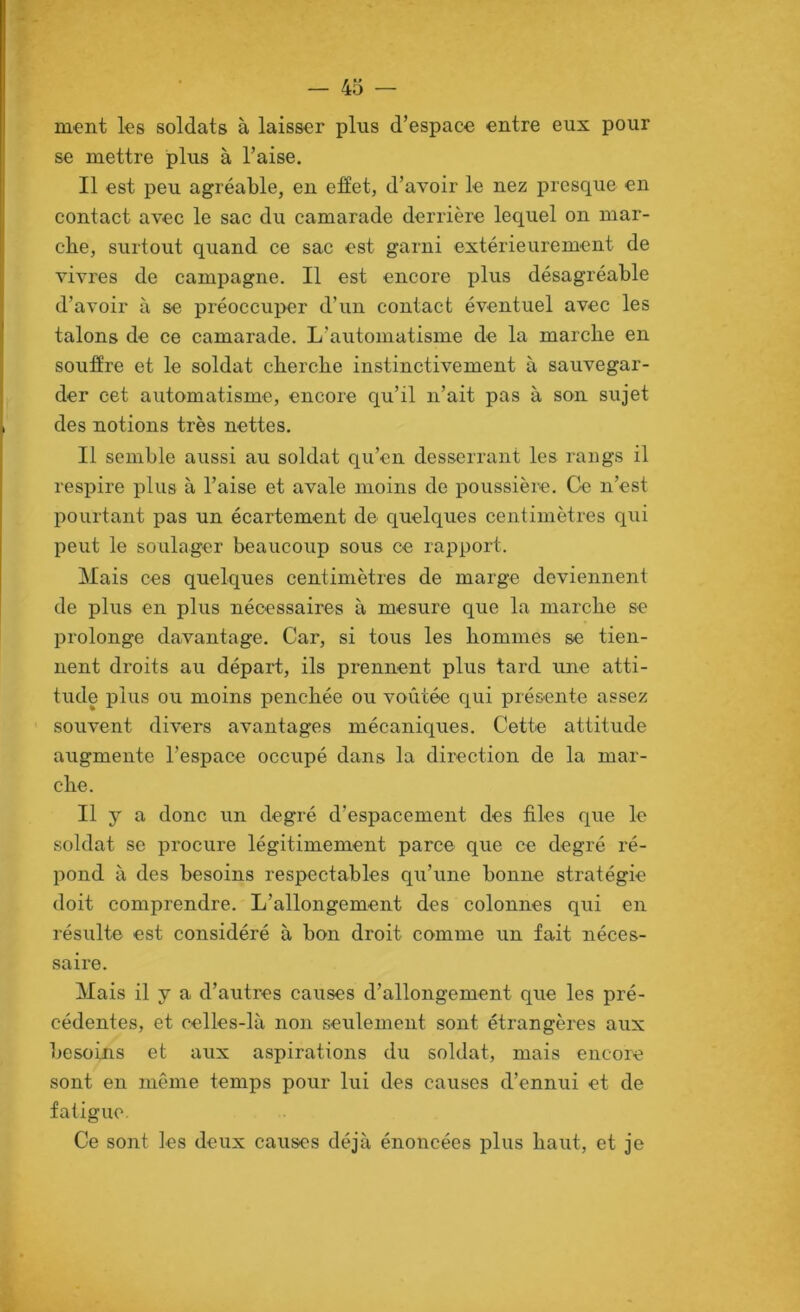 ment les soldats à laisser plus d’espace entre eux pour se mettre plus à l’aise. Il est peu agréable, en effet, d’avoir le nez presque en contact avec le sac du camarade derrière lequel on mar- che, surtout quand ce sac est garni extérieurement de vivres de campagne. Il est encore plus désagréable d’avoir à se préoccuper d’un contact éventuel avec les talons de ce camarade. L’automatisme de la marche en souffre et le soldat cherche instinctivement à sauvegar- der cet automatisme, encore qu’il n’ait pas à son sujet des notions très nettes. Il semble aussi au soldat qu’en desserrant les rangs il respire plus à l’aise et avale moins de poussière. Ckî n’est pourtant pas un écartement de quelques centimètres qui peut le soulager beaucoup sous ce rapport. Mais ces quelques centimètres de marge deviennent de plus en plus nécessaires à mesure que la marche se prolonge davantage. Car, si tous les hommes se tien- nent droits au départ, ils prennent plus tard une atti- tude plus ou moins penchée ou voûtée qui présente assez souvent divers avantages mécaniques. Cette attitude augmente l’espace occupé dans la direction de la mar- che. Il y a donc un degré d’espacement des files que le soldat se procure légitimement parce que ce degré ré- pond à des besoins respectables qu’une bonne stratégie doit comprendre. L’allongement des colonnes qiii en résulte est considéré à bon droit comme un fait néces- saire. Mais il y a d’autres causes d’allongement que les pré- cédentes, et celles-là non seulement sont étrangères aux besoins et aux aspirations du soldat, mais encore sont en même temps pour lui des causes d’ennui et de fatigue. Ce sont les deux causes déjà énoncées plus haut, et je