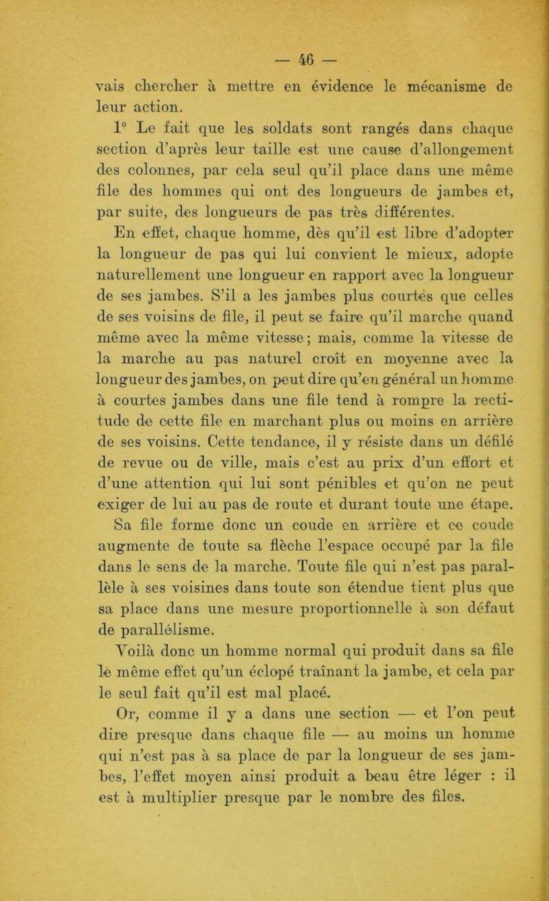 vais dierclier à mettre en évidence le mécanisme de leur action. 1“ Le fait que les soldats sont rangés dans cliaque section d’après leur taille est une cause d’allongement des colonnes, par cela seul qu’il place dans une même file des hommes qui ont des longueurs de jambes et, par suite, des longueurs de pas très différentes. En effet, chaque homme, dès qu’il est libre d’adopter la longueur de pas qui lui convient le mieux, adopte naturellement une longueur en rapport avec la longueur de ses jambes. S’il a les jambes plus courtes que celles de ses voisins de file, il peut se faire qu’il marche quand même avec la même vitesse ; mais, comme la vitesse de la marche au pas naturel croît en moyenne avec la longueur des jambes, on peut dire qu’e7i général un homme à courtes jambes dans une file tend à rompre la recti- tude de cette file en marchant plus ou moins en arrière de ses voisins. Cette tendaiice, il y résiste dans un défilé de revue ou de ville, mais c’est au prix d’un effort et d’une attention qui lui sont pénibles et qu’on ne peut exiger de lui au pas de route et durant toute une étape. Sa file forme donc un coude en arrière et ce coude augmente de toute sa flèche l’espace occupé par la file dans le sens de la marche. Toute file qui n’est pas paral- lèle à ses voisines dans toute son étendue tient plus que sa place dans une mesure proportionnelle à son défaut de parallélisme. Voilà donc un homme normal qui produit dans sa file lè même effet qu’un éclopé traînant la jambe, et cela par le seul fait qu’il est mal placé. Or, comme il y a dans une section — et l’on peut dire presque dans chaque file —■ au moins un homme qui n’est pas à sa place de par la longueur de ses jam- bes, l’effet moyen ainsi produit a beau être léger : il est à multiplier presque par le nombre des files.