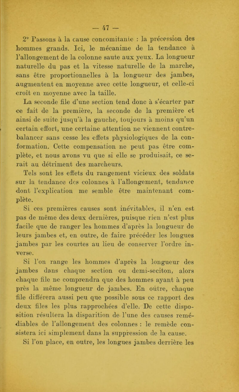 2'' Passons à la cause concoinitanic : la précession des liommes grands. Ici, le mécanime de la tendance à l’allongement de la colonne saute aux yeux. La longueur naturelle du pas et la vitesse naturelle de la marche, sans être proportionnelles à la longueur des jambes, augmentent en moyenne avec cette longueur, et celle-ci croît en moyenne avec la taille. La seconde file d’une section tend donc à s’écarter par ce fait de la première, la seconde de la première et ainsi de suite jusqu’à la gauche, toujours à moins qu’un certain efiort, une certaine attention ne viennent contre- balancer sans cesse les effets physiologiques de la con- formation. Cette compensation ne peut pas être com- plète, et nous avons vu que si elle se produisait, ce se- rait au détriment des marcheurs. Tels sont les effets du rangement vicieux des soldats sur la tendance des colonnes à l’allongement, tendance dont l’explication me semble être maintenant com- plète. Si ces premières causes sont inévitables, il n’en est pas de même des deux dernières, puisque rien n’est plus facile que de ranger les hommes d’après la longueur de leurs jambes et, en outre, de faire précéder les longues jambes par les courtes au lieu de conserver l’ordre in- verse. Si l’on range les hommes d’après la longueur des jambes dans chaque section ou demi-seciton, alors chaque file ne comprendra que des hommes ayant à peu près la même longueur de jambes. En outre, chaque file différera aussi peu que possible sous ce rapport des deux files les plus rapprochées d’elle. De cette dispo- sition résultera la disparition de l’une des causes remé- diables de l’allongement des colonnes : le remède con- sistera ici simplement dans la suppression de la cause. Si l’on place, en outre, les longues jambes derrière les