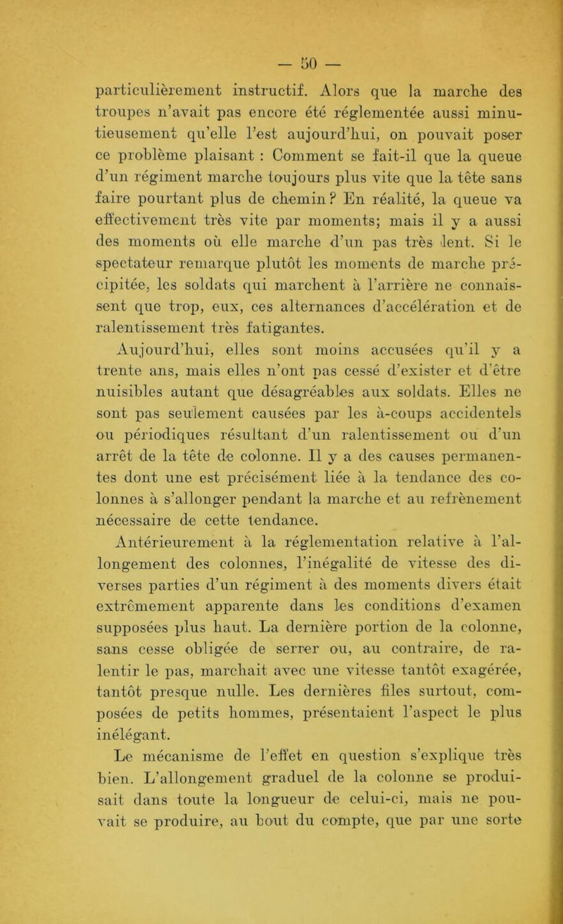 particulièrement instructif. Alors que la marche des troupes n’avait pas encore été réglementée aussi minu- tieusement qu’elle l’est aujourd’hui, on pouvait poser ce problème plaisant : Comment se fait-il que la queue d’un régiment marche toujours plus vite que la tête sans faire pourtant plus de chemin ? En réalité, la queue va eh'ectivement très vite par moments; mais il y a aussi des moments où elle marche d’un pas très lent. Si le spectateur remarque plutôt les moments de marche pré- cipitée, les soldats qui marchent à l’arrière ne connais- sent que trop, eux, ces alternances d’accélération et de ralentissement très fatigantes. Aujourd’hui, elles sont moins accusées qu’il y a trente ans, mais elles n’ont pas cessé d’exister et d’être nuisibles autant que désagréables aux soldats. Elles ne sont pas seulement causées par les à-coups accidentels ou périodiques résultant d’un ralentissement ou d’un arrêt de la tête de colonne. Il y a des causes permanen- tes dont une est précisément liée à la tendance des co- lonnes à s’allonger pendant la marche et au refrènement nécessaire de cette tendance. Antérieurement à la réglementation relative à l’al- longement des colonnes, l’inégalité de vitesse des di- verses parties d’un régiment à des moments divers était extrêmement apparente dans les conditions d’examen supposées plus haut. La dernière portion de la colonne, sans cesse obligée de serrer ou, au contraire, de ra- lentir le pas, marchait avec une vitesse tantôt exagérée, tantôt presque nulle. Les dernières files surtout, com- posées de petits hommes, présentaient l’aspect le plus inélégant. Le mécanisme de l’eftet en question s’explique très bien. L’allongement graduel de la colonne se produi- sait dans toute la longueur de celui-ci, mais ne pou- vait se produire, au bout du compte, que par une sorte