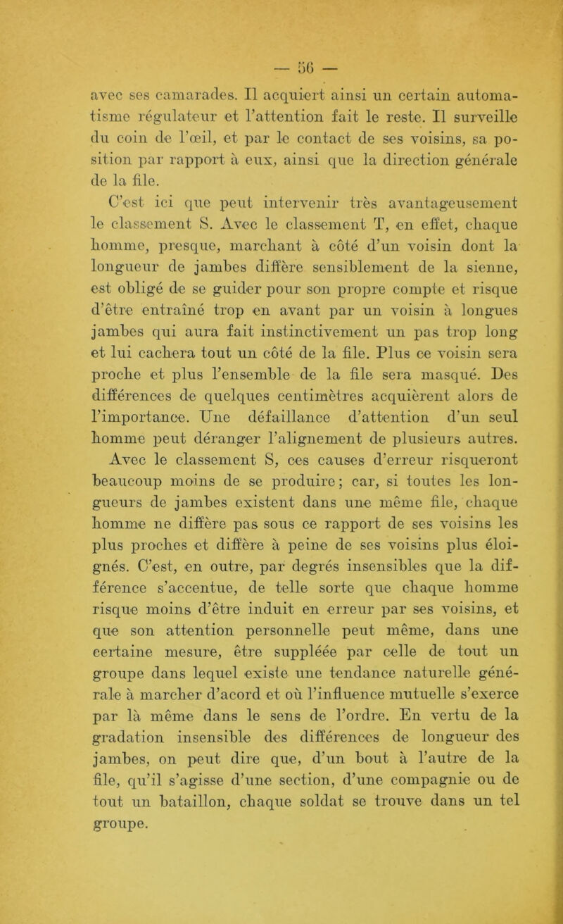 avec ses camarades. Il acquiert ainsi un certain automa- tisme régulateur et l’attention fait le reste. Il surveille du coin de l’œil, et par le contact de ses voisins, sa po- sition par rapport à eux, ainsi que la direction générale de la file. C'est ici que peut intervenir très avantageusement le classement S. Avec le classement T, en effet, cliaque liommc, presque, marcliant à côté d’un voisin dont la longueur de jambes diffère sensiblement de la sienne, est obligé de se guider pour son propre compte et risque d’être entraîné trop en avant par un voisin à longues jambes qui aura fait instinctivement un pas trop long et lui cachera tout un côté de la file. Plus ce voisin sera proche et plus l’ensemble de la file sera masqué. Des différences de quelques centimètres acquièrent alors de l’importance. Une défaillance d’attention d’un seul homme peut déranger l’alignement de plusieurs autres. Avec le classement S, ces causes d’erreur risqueront beaucoup moins de se produire ; car, si toutes les lon- gueurs de jambes existent dans une même file, chaque homme ne diffère pas sous ce rapport de ses voisins les plus proches et difîère à peine de ses voisins plus éloi- gnés. C’est, en outre, par degrés insensibles que la dif- férence s’accentue, de telle sorte que chaque homme risque moins d’être induit en erreur par ses voisins, et que son attention personnelle peut même, dans une certaine mesure, être suppléée par celle de tout un groupe dans lequel existe une tendance naturelle géné- rale à marcher d’acord et où l’influence mutuelle s’exerce par là même dans le sens de l’ordre. En vertu de la gradation insensible des différences de longueur des jambes, on peut dire que, d’un bout à l’autre de la file, qu’il s’agisse d’une section, d’une compagnie ou de tout un bataillon, chaque soldat se trouve dans un tel groupe.