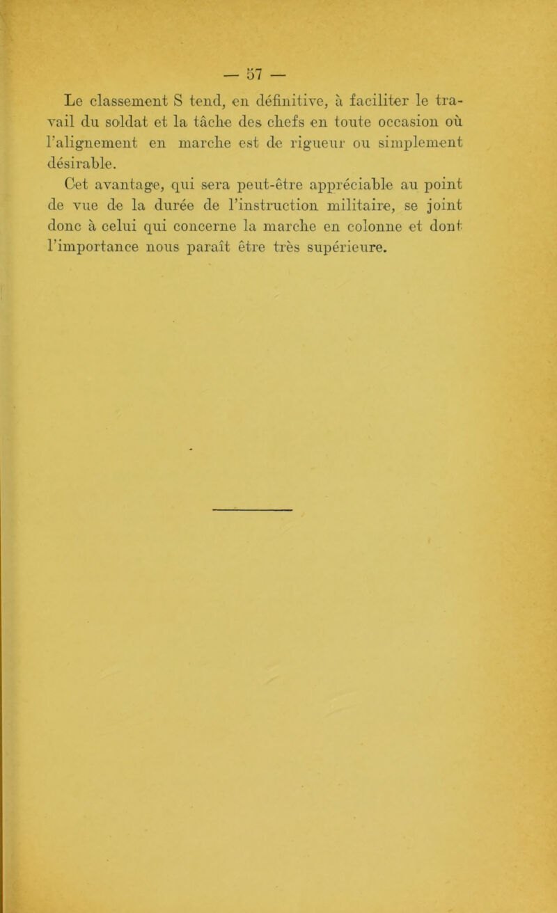 Le classement S tend, en définitive, à faciliter le tra- vail du soldat et la tâclie des cliefs en toute occasion où l’alignement en marclie est de rigueur ou simplement désirable. Cet avantage, qui sera peut-être appréciable au point de vue de la durée de l’instruction militaire, se joint donc à celui qui concerne la marche en colonne et dont l’importance nous paraît être très supérieure.