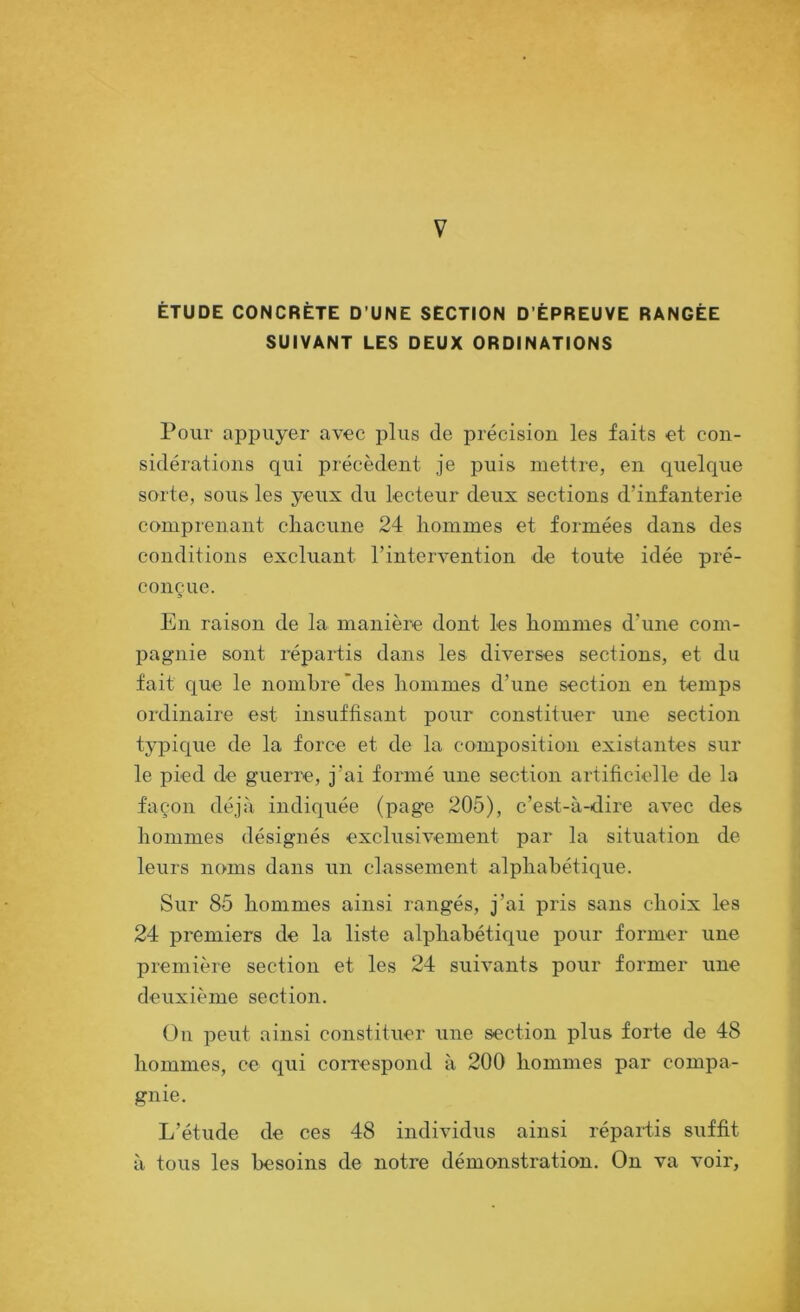 V ÉTUDE CONCRÈTE D’UNE SECTION D’ÉPREUVE RANGÉE SUIVANT LES DEUX ORDINATIONS Pour appuyer avec plus de précision les faits et con- sidérations qui précèdent je puis mettre, en quelque sorte, sous les yeux du lecteur deux sections d’infanterie comprenant cliacune 24 hommes et formées dans des conditions excluant l’intervention de toute idée pré- conçue. En raison de la manière dont les hommes d’une com- pagnie sont répartis dans les diverses sections, et du fait que le nombre'des hommes d’une section en temps ordinaire est insuffisant pour constituer une section typique de la force et de la composition existantes sur le pied de guerre, j’ai formé une section artificielle de la façon déjà indiquée (page 205), c’est-à-dire avec des hommes désignés exclusivement par la sifuation de leurs noms dans un classement alphabétique. Sur 85 hommes ainsi rangés, j’ai pris sans choix les 24 premiers de la liste alphabétique pour former une première section et les 24 suivants pour former une deuxième section. On peut ainsi constituer une section plus forte de 48 hommes, ce qui coiuespond à 200 hommes par compa- gnie. L’étude de ces 48 individus ainsi répaidis suffit à tous les besoins de notre démonstration. On va voir,