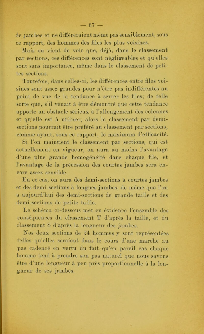 de jambes et ne différeraient même pas sensiblement, sous ce rappoi-t, des hommes des files les plus voisines. Mais on vient de voir que, déjà, dans le classement par sections, ces différences sont négdigeables et quelles sont sans importance, même dans le classement de peti- tes sections. Toutefois, dans celles-ci, les différences entre files voi- sines sont assez grandes pour n’être pas indifférentes au point de vue de la tendance à serrer les files; de telle sorte que, s’il venait à être démontré que cette tendance apporte un obstacle sérieux à l’allongement des colonnes et qq’elle est à utiliser, alors le classement par demi- sections pouirait être préféré au classement jrar sections, comme ayant, sous ce rapport, le maximum d’efficacité. Si l’on maintient le classement par sections, qui est actuellement en vigueur, on aura au moins l’avantage d’une plus grande homogénéité dans chaque file, et l’avantage de la précession des courtes jambes sera en- core assez sensible. En ce cas, on aura des demi-sections à courtes jambes et des demi-sections à longues jambes, de même que l’on a aujourd’hui des demi-sections de grande taille et des demi-sections de petite taille. Le schéma ci-dessous met en évidence l’ensemble des conséquences du classement T d’après la taille, et du classement 8 d’après la longueur des jambes. Xos deux sections de 24 hommes y sont leprésentées telles qu’elles seraient dans le cours d’une marche au pas cadencé en vertu du fait qu’en pareil cas chaque homme tend à prendre son pas naturel que nous savons être d’une longueur à peu près proportionnelle à la lon- gueur de ses jambes.