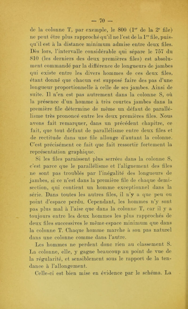 (le la colonne T, par exemple, le 800 (1 de la 2® file) ne peut être plus rapproché qu’il ne l'est de la 1''® file, puis- (pi'il est à la distance minimum admise entre deux files. Dès lors, rintervalle considérable qui sépare le 757 du 810 (les derniers des deux premières files) est absolu- ment commandé parla difiérence de longueurs de jambes cpii existe entre les divers liommes de ces deux files, étant donné que chacun est supposé faire des pas d’une longueur proportionnelle à celle de ses jambes. Ainsi de suite. Il n’en est pas autrement dans la colonne S, où la présence d’un homme à très courtes jambes dans la première file détermine de même un défaut de parallé- lisme très prononcé entre les deux premières files. Nous avons fait remarquer, dans un précédent chapitre, ce fait, que tout défaut de parallélisme entre deux files et de rectitude dans une file allonge d’autant la colonne. C’est précisément ce fait que fait ressortir fortement la représentation graphique. Si les files paraissent plus serrées dans la colonne vS, c'est parce que le parallélisme et l’alignement des files ne sont pas troublés par l’inégalité des longueurs de jambes, si ce n’est dans la première file de chaque demi- section, qui contient un homme exceptionnel dans la série. Dans toutes les autres files, il n'y a que peu ou point d’espace perdu. Cependant, les hommes n’y sont pas plus mal à l’aise que dans la colonne T, car il y a toujours entre les deux hommes les plus rapprochés de deux files successives le même espace minimum que dans la colonne T. Chaque homme marche à sou pas natui’el dans une colonne comme dans l’autre. Les hommes ne perdent donc rien au classement S. La colonne, elle, y gagne beaucoup au point de vue de la régularité, et sensiblement sous le rapport de la ten- dance à l’allongement. Celle-ci est bien mise en évidence par le schéma. La