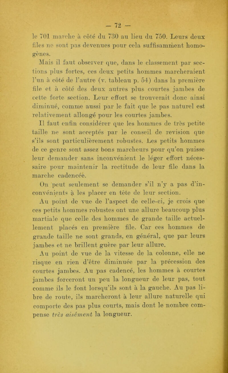 - 12. — le TOI inarelie ù coté du 730 au lieu du 750. Leurs deux files ue sont pas devenues pour cela suffisamrùent liomo- gènes. Mais il faut observer que, dans le classement par sec- tions plus fortes, ces deux petits boinmes niarclieraient l’un à côté de l’autre (v. tableau 54) dans la première file et à côté des deux autres plus courtes jambes de cette forte section. Leur effort se trouverait donc ainsi diminué, comme aussi par le fait c{ue le pas naturel est relativement allongé pour les courtes jambes. Il faut enfin considérer que les bomnies de très petite taille ne sont acceptés par le conseil de révision que s’ils sont particulièrement robustes. Les petits hommes de ce genre sont assez bons marclieurs pour c^u’on puisse leur demander sans inconvénient le léger effort néces- saire pour maintenir la rectitude de leur file dans la marche cadencée. On peut seulement se demander s’il n’j^ a pas d’in- convénients il les placer en tête de leur section. Au point de vue de l’aspect de celle-ci, je crois que ces petits hommes robustes ont une allure beaucoup plus martiale que celle des hommes de grande taille actuel- lement placés en première file. Car ces hommes de grande taille ne sont grands, en général, que par leurs jambes et ne brillent guère par leur allure. Au point de vue de la vitesse de la colonne, elle ne risque en rien d’être diminuée par la précession des courtes jambes. x\u pas cadencé, les hommes à courtes jambes forceront un peu la longueur de leur pas, tout comme ils le font lorsqu’ils sont à la gauche. Au pas li- bre de route, ils marcheront à leur allure naturelle qui comporte des pas plus courts, mais dont le nombre com- pense très aisément la longueur.