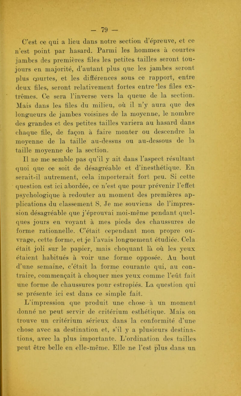 C’est ce qui a lieu dans notre section d’épreuve, et ce n’est point par hasard. Parmi les hommes à courtes jambes des premières files les petites tailles seront tou- jours en majorité, d’autant plus cpie les jambes seront plus courtes, et les difiérences sous ce rapport, entre deux files, seront l'elativeinent fortes entre ‘les files ex- trêmes. Ce sera l’inverse vers la queue de la section. Mais dans les files du milieu, où il n’y aura que des longueurs de jambes voisines de la moyenne, le nombre des grandes et des petites tailles variera au hasard dans chaque file, de façon à faire monter ou descendre la moj'enne de la taille au-dessus ou au-dessous de la taille moyenne de la section. Il ne me semble pas qu’il y ait dans l’aspect résultant quoi que ce soit de désagréable et d’inesthétique. En serait-il autrement, cela importerait fort peu. Si cette question est ici abordée, ce n’est que pour prévenir l’effet psj'chologique à redouter au moment des premières ap- plications du classement S. Je me souviens de l’impres- sion désagréable que j’éprouvai moi-même pendant quel- ques jours en voyant à mes pieds des chaussures de forme rationnelle. C’était cepeodant mon propre ou- vrage, cette forme, et je l’avais longuement étudiée. Cela était joli sur le papier, mais choquant là où les yeux étaient habitués à voir une forme opposée. Au bout d’une semaine, c’était la forme courante qui, au con- traire, commençait à choquer mes yeux comme l’eût fait une forme de chaussures pour estropiés. La question qui se présente ici est dans ce simple fait. L’impression que produit une chose à un moment donné ne peut servir de critérium esthétique. Mais on trouve un critérium sérieux dans la conformité d’une chose avec sa destination et, s’il y a plusieurs destina- tions, avec la plus importante. L’ordination des tailles peut être belle en elle-même. Elle ne l’est plus dans un