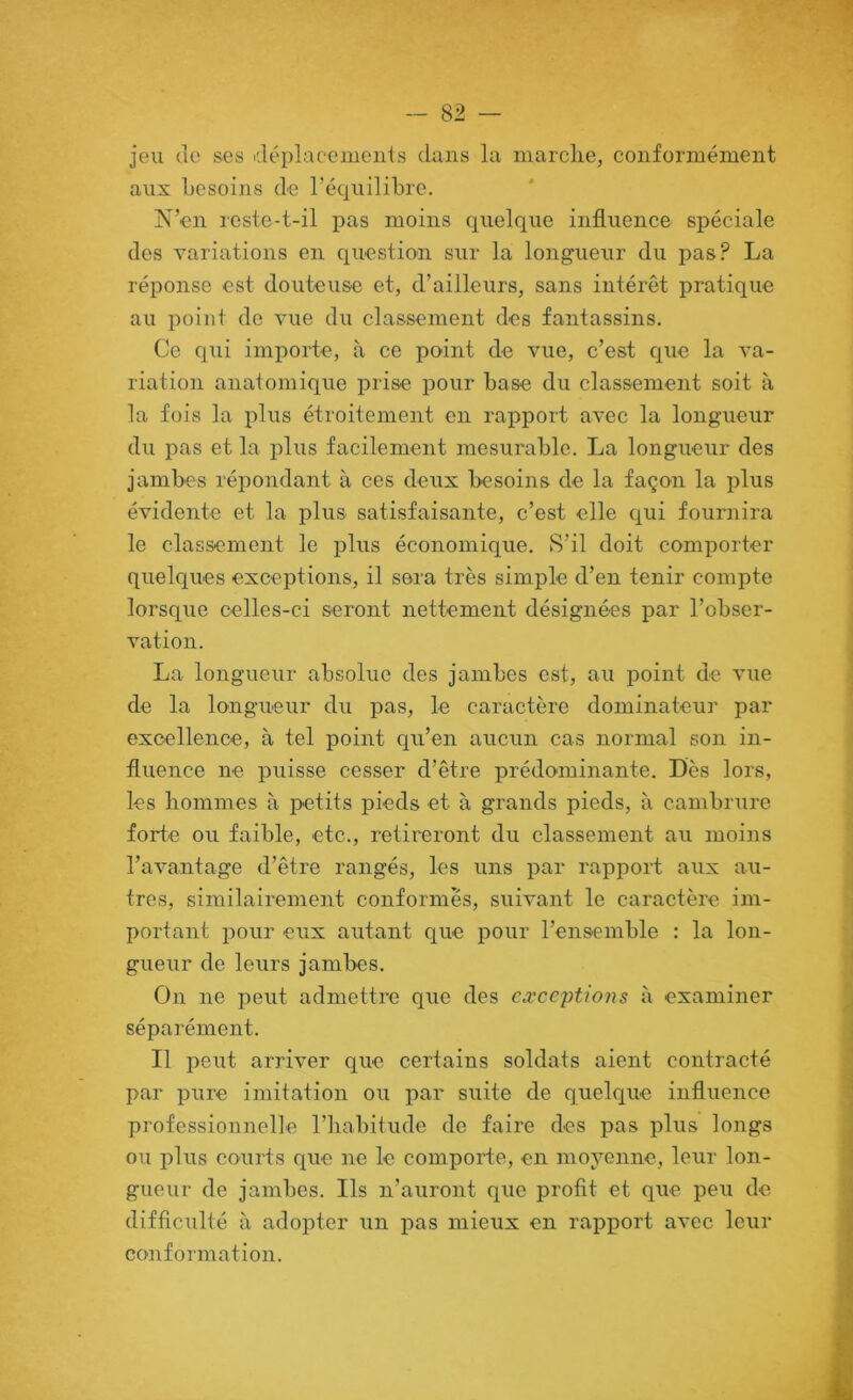 jeu de ses déplacciueiils dans la marche, conformément aux besoins de l’équilibre. N’en reste-t-il pas moins quelque influence spéciale des variations en question sur la longueur du pas? La réponse est douteuse et, d’ailleurs, sans intérêt pratique au point do vue du classement des fantassins. Ce qui importe, à ce point de vue, c’est cj[ue la va- riation anatomique prise pour base du classement soit à la fois la phis étroitement en rapport avec la longueur du pas et la plus facilement mesurable. La longueur des jambes répondant à ces deux besoins de la façon la plus évidente et la plus satisfaisante, c’est elle qui fournira le classement le plus économique. S’il doit comporter quelques exceptions, il sera très simple d’en tenir compte lorsque celles-ci seront nettement désignées par l’obser- vation. La longueur absolue des jambes est, au point de vue de la longueur du pas, le caractère dominateur par excellence, à tel point qu’en aucun cas normal son in- fluence ne puisse cesser d’être prédominante. Dès lors, les hommes à petits pieds et à grands pieds, à cambrure forte ou faible, etc., retireront du classement au moins l’avantage d’être rangés, les uns par rapport aux au- tres, similairement conformes, suivant le caractère im- portant pour eux autant que pour l’ensemble : la lon- gueur de leurs jambes. On ne peut admettre que des exceptions à examiner séparément. Il peut arriver que certains soldats aient contracté par pure imitation ou par suite de quelque influence professionnelle l’iiabitude de faire des pas plus longs ou plus courts que ne le comporte, en moyenne, leur lon- gueur de jambes. Ils n’auront que profit et que peu de difficulté à adopter un pas mieux en rapport avec leur conformation.