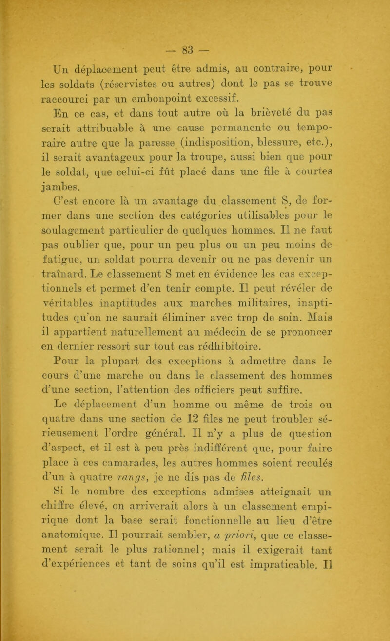 Uu dépiaoement peut être admis, au coutrairo, pour les soldats (rései^istes ou autres) dont le pas se trouve raccourci par un embonpoint excessif. En ce cas, et dans tout autre où la brièveté du pas serait attribuable à une cause permanente ou tempo- raire autre que la paresse (indisposition, blessure, etc.), il serait avantageux pour la troupe, aussi bien que pour le soldat, que celui-ci fût placé dans une file à courtes jambes. C’est encore là un avantage du classement S, de for- mer dans une section des catégories utilisables i>our le soulagement particulier de quelques hommes. Il ne faut pas oublier que, pour un peu plus ou un peu moins de fatigue, un soldat pourra devenir ou ne pas devenir un traînard. Le classement S met en évidence les cas excep- tionnels et permet d’en tenir compte. Il peut révéler de véritables inaptitudes aux marches militaires, inapti- tudes qu’on ne saurait éliminer avec trop de soin. Mais il appartient naturellement au médecin de se prononcer en dernier ressoil sur tout cas rédhibitoire. Pour la plupart des exceptions à admettre dans le cours d’une marche ou dans le classement des hommes d’une section, l’attention des officiers peut suffire. Le déplacement d’un homme ou même de trois ou quatre dans une section de 12 files ne peut troubler sé- rieusement l’ordre général. Il n’y a plus de question d’aspect, et il est à peu près indifférent que, pour faire place à ces camarades, les autres hommes soient reculés d’un à quatre rnnr/s, je ne dis pas de fihs. 8i le nombre des exceptions admises atteignait un chiffre élevé, on arriverait alors à un classement empi- rique dont la base serait fonctionnelle au lieu d'être anatomique. Il pourrait sembler, a priori, que ce classe- ment serait le plus rationnel ; mais il exigerait tant d’expériences et tant de soins qu’il est impraticable. Il