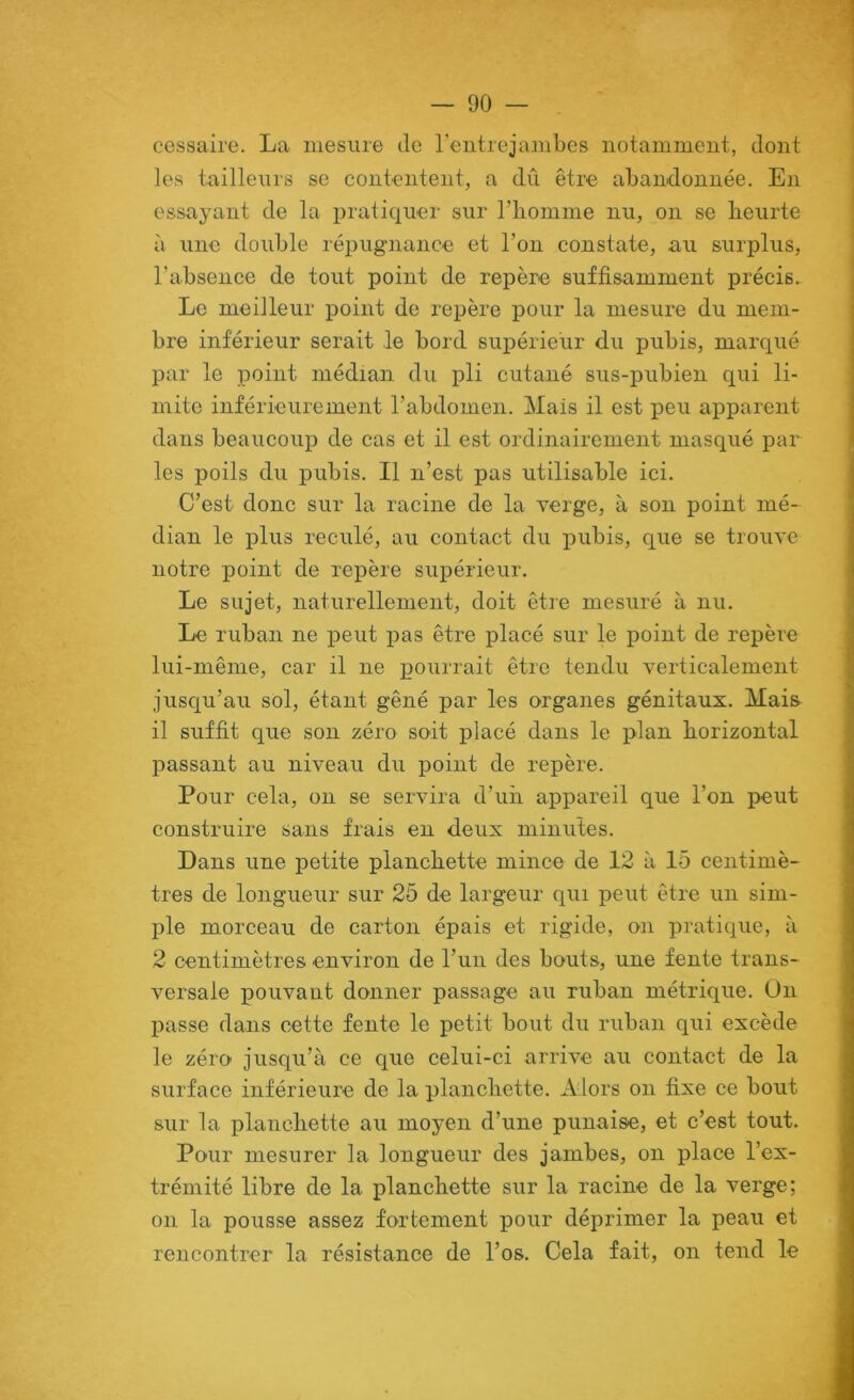 cessaire. La mesure de l’entre jambes notamment, dont les tailleurs se contentent, a dû être abandonnée. En essayant de la pratiquer sur riiomme nu, on se beurte à une double répugnance et Ton constate, au surplus, l’absence de tout point de repère suffisamment précis. Le meilleur point de repère pour la mesure du mem- bre inférieur serait le bord supérieur du pubis, marqué par le point médian du pli cutané sus-pubien qui li- mite inférieurement l’abdomen. Mais il est peu apparent dans beaucoup de cas et il est ordinairement masqué pâl- ies poils du pubis. Il n’est pas utilisable ici. C’est donc sur la racine de la verge, à son point mé- dian le plus reculé, au contact du pubis, que se trouve notre point de repère supérieur. Le sujet, naturellement, doit être mesuré à nu. Le ruban ne peut pas être placé sur le point de repère lui-même, car il ne pourrait être tendu verticalement jusqu’au sol, étant gêné par les organes génitaux. Mais il suffit que son zéro soit placé dans le plan horizontal passant au niveau du point de repère. Pour cela, on se servira d’un appareil que l’on peut construire sans frais en deux minutes. Dans une petite planchette mince de 12 à 15 centimè- tres de longueur sur 25 de largeur qui peut être un sim- ple morceau de carton épais et rigide, on pratique, à 2 centimètres environ de l’un des bouts, une fente trans- versale pouvant donner passage au ruban métrique. On passe dans cette fente le petit bout du ruban qui excède le zéro jusqu’à ce que celui-ci arrive au contact de la surface inférieure de la planchette. Alors on fixe ce bout sur la planchette au moyen d’une punaise, et c’est tout. Pour mesurer la longueur des jambes, on place l’ex- trémité libre de la planchette sur la racine de la verge; on la pousse assez fortement pour déprimer la peau et rencontrer la résistance de l’os. Cela fait, on tend le