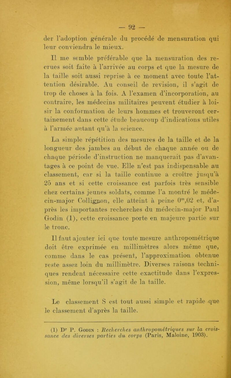 cler l'adoption générale du procédé de mensuration qui leur conviendra le mieux. Il me semble préférable que la mensuration des re- crues soit faite à l’arrivée au corps et que la mesure de la taille soit aussi reprise à ce moment avec toute l’at- tention désirable. Au conseil de révision, il s’agit de trop de choses à la fois. A l’examen d’incorporation, au contraire, les médecins militaires peuvent étudier à loi- sir la conformation de leurs hommes et trouveront cer- tainement dans cette étude beaucoup d’indications utiles à l’armée autant qu’à la science. La simple répétition des mesures de la taille et de la longueur des jambes au début de chaque année ou de chaque période d’instruction ne manquerait pas d'avan- tages à ce point de vue. Elle n’est pas indispensable au classement, car si la taille continue a croître jusqu’à 25 ans et si cette croissance est i^arfois très sensible chez certains jeunes soldats, comme l'a montré le méde- cin-major Colligjion, elle atteint à j^eine 0“,U2 et, d’a- près les importantes recherches du médecin-major Paul Godin (1), cette croissance porte en majeure partie sur le tronc. Il faut ajouter ici que toute mesure anthropométrique doit être exprimée en millimètres alors même que, comme dans le cas présent, l’approximation obtenue reste assez loin du millimètre. Diverses raisons techni- ques rendent nécessaire cette exactitude dans l’expres- sion, même lorsqu'il s'agit de la taille. Le classement S est tout aussi simple et rapide que le classement d'après la taille. (1) D’' P. Godin : Recherches anthropométriques sur la crois- sance des diverses parties du corps (Paris, Maloine, 1903).