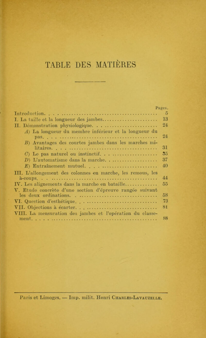 TABLE DES MATIERES Pages. Introduction I. La taille et la longueur des jambes II. Démonstration physiologique A) La longueur du membre inférieur et la longueur du pas. . B) Avantages des courtes jambes dans les marches mi- litaires C) Le pas naturel ou instinctif D) L’automatisme dans la marche E) Entraînement mutuel III. L’allongement des colonnes en marche, les remous, les à-coups IV. Les alignements dans la marche en bataille V. Etude concrète d’une section d’épreuve rangée suivant les deux ordinations VI. Question d’esthétique. VII. Objections à écarter Vin. La mensuration des jambes et l’opération du classe- ment 5 13 24 24 31 35 37 40 44 58 73 81 88 Paris et Limoges. — lmp. milit. Henri Chaules-Lavauzelle.