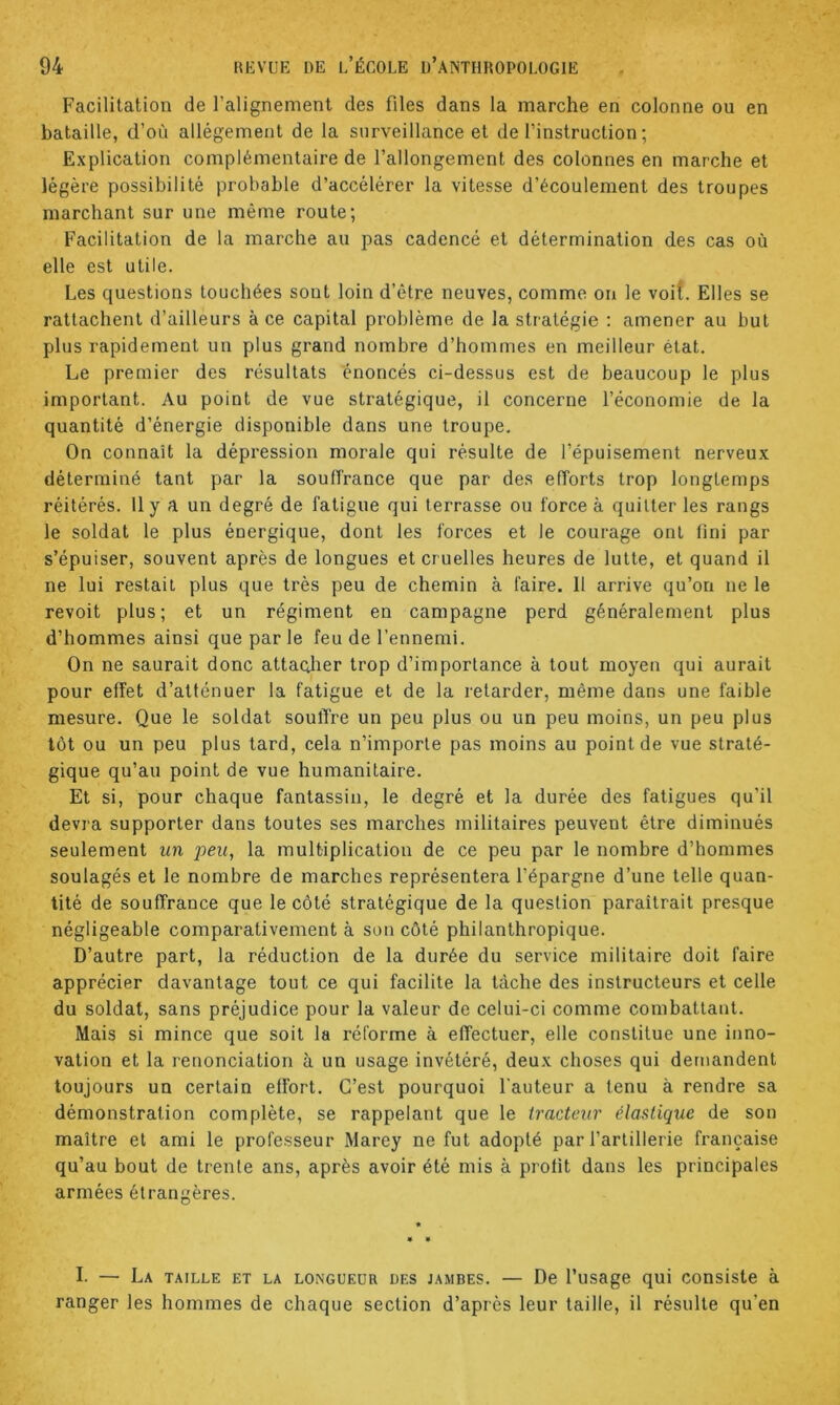 Facilitation de l’alignement des files dans la marche en colonne ou en bataille, d’où allégement de la surveillance et de l’instruction; Explication complémentaire de l’allongement des colonnes en marche et légère possibilité probable d’accélérer la vitesse d’écoulement des troupes marchant sur une même route; Facilitation de la marche au pas cadencé et détermination des cas où elle est utile. Les questions touchées sont loin d’être neuves, comme on le voit. Elles se rattachent d’ailleurs à ce capital problème de la stratégie ; amener au but plus rapidement un plus grand nombre d’hommes en meilleur état. Le premier des résultats énoncés ci-dessus est de beaucoup le plus important. Au point de vue stratégique, il concerne l’économie de la quantité d’énergie disponible dans une troupe. On connaît la dépression morale qui résulte de l’épuisement nerveux déterminé tant par la souffrance que par des efforts trop longtemps réitérés. 11 y a un degré de fatigue qui terrasse ou force à quitter les rangs le soldat le plus énergique, dont les forces et le courage ont fini par s’épuiser, souvent après de longues et cruelles heures de lutte, et quand il ne lui restait plus que très peu de chemin à faire. 11 arrive qu’on ne le revoit plus; et un régiment en campagne perd généralement plus d’hommes ainsi que par le feu de l’ennemi. On ne saurait donc attaQher trop d’importance à tout moyeu qui aurait pour effet d’atténuer la fatigue et de la retarder, même dans une faible mesure. Que le soldat soutire un peu plus ou un peu moins, un peu plus tôt ou un peu plus tard, cela n’importe pas moins au point de vue straté- gique qu’au point de vue humanitaire. Et si, pour chaque fantassin, le degré et la durée des fatigues qu’il devra supporter dans toutes ses marches militaires peuvent être diminués seulement un peu, la multiplication de ce peu par le nombre d’hommes soulagés et le nombre de marches représentera l’épargne d’une telle quan- tité de souffrance que le côté stratégique de la question paraîtrait presque négligeable comparativement à son côté philanthropique. D’autre part, la réduction de la durée du service militaire doit faire apprécier davantage tout ce qui facilite la tâche des instructeurs et celle du soldat, sans préjudice pour la valeur de celui-ci comme combattant. Mais si mince que soit la réforme à effectuer, elle constitue une inno- vation et la renonciation à un usage invétéré, deux choses qui demandent toujours un certain effort. C’est pourquoi Fauteur a tenu à rendre sa démonstration complète, se rappelant que le tracteur élastique de son maître et ami le professeur Marey ne fut adopté par l’artillerie française qu’au bout de trente ans, après avoir été mis à profit dans les principales armées étrangères. I. — La taille et la longueur des jambes. — De l’usage qui consiste à ranger les hommes de chaque section d’après leur taille, il résulte qu’en