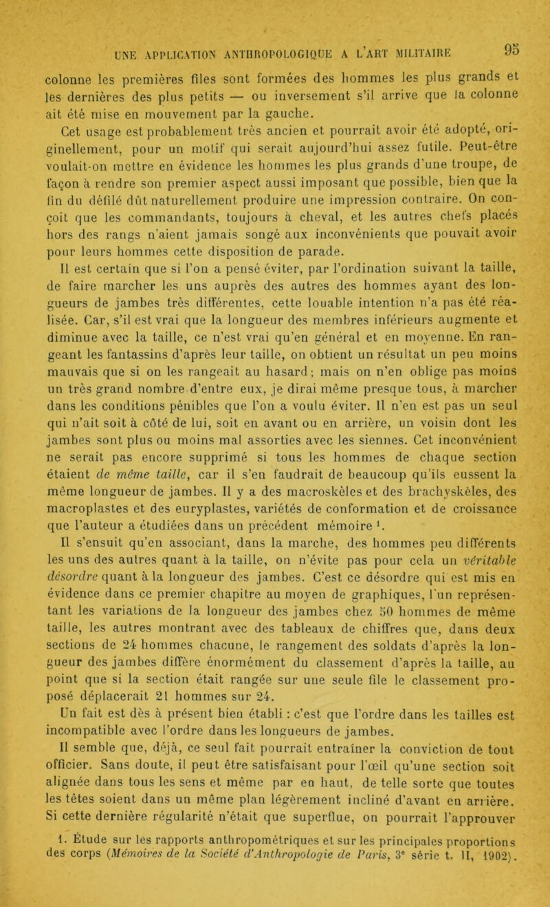 colonne les premières files sont formées des liommes les plus grands et les dernières des plus petits — ou inversement s’il arrive que la colonne ait été mise en mouvement par la gauche. Cet usage est probablement très ancien et pourrait avoir été adopté, ori- ginellement, pour un motif qui serait aujourd’hui assez futile. Peut-être voulait-on mettre en évidence les hommes les plus grands d’une troupe, de façon ti rendre son premier aspect aussi imposant que possible, bien que la (in du défilé dût naturellement produire une impression contraire. On con- çoit que les commandants, toujours à cheval, et les autres chefs placés hors des rangs n’aient jamais songé au.x inconvénients que pouvait avoir pour leurs hommes cette disposition de parade. Il est certain que si l’on a pensé éviter, par l’ordination suivant la taille, de faire marcher les uns auprès des autres des hommes ayant des lon- gueurs de jambes très différentes, cette louable intention n’a pas été réa- lisée. Car, s’il est vrai que la longueur des membres inférieurs augmente et diminue avec la taille, ce n’est vrai qu’en général et en moyenne. Kn ran- geant les fantassins d’après leur taille, on obtient un résultat un peu moins mauvais que si on les rangeait au hasard ; mais on n’en oblige pas moins un très grand nombre d’entre eux, je dirai même presque tous, à marcher dans les conditions pénibles que l’on a voulu éviter. Il n’en est pas un seul qui n’ait soit à côté de lui, soit en avant ou en arrière, un voisin dont les jambes sont plus ou moins mal assorties avec les siennes. Cet inconvénient ne serait pas encore supprimé si tous les hommes de chaque section étaient de même taille, car il s’en faudrait de beaucoup qu’ils eussent la même longueur de jambes. Il y a des macroskèles et des brachyskèles, des macroplasles et des euryplasles, variétés de conformation et de croissance que l’auteur a étudiées dans un précédent mémoire *. Il s’ensuit qu’en associant, dans la marche, des hommes peu différents les uns des autres quant à la taille, on n’évite pas pour cela un véritable désordre quant à la longueur des jambes. C’est ce désordre qui est mis en évidence dans ce premier chapitre au moyen de graphiques, l'un représen- tant les variations de la longueur des jambes chez 50 hommes de môme taille, les autres montrant avec des tableaux de chiffres que, dans deux sections de 24 hommes chacune, te rangement des soldats d’après la lon- gueur des jambes diffère énormément du classement d’après la taille, au point que si la section était rangée sur une seule file le classement pro- posé déplacerait 2f hommes sur 24. Un fait est dès à présent bien établi : c’est que l’ordre dans les tailles est incompatible avec l’ordre dans les longueurs de jambes. 11 semble que, déjà, ce seul fait pourrait entraîner la conviction de tout officier. Sans doute, il peut être satisfaisant pour l’œil qu’une section soit alignée dans tous les sens et même par en haut, de telle sorte que toutes les têtes soient dans un même plan légèrement incliné d’avant en arrière. Si cette dernière régularité n’était que superflue, on pourrait l’approuver 1. Étude sur les rapports anthropométriques et sur les principales proportions des corps {Mémoires de la Société d’Anthropologie de Paris, 3‘ série t. II, 1902).