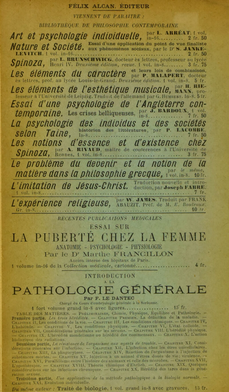 VIENNE^'T DE PARAITRE : lilRUOrilÈQUE DE PHILOSOPHIE CONTEMPORAINE Art et psychologie IndwlOuelle, Urtfiif^n nf QnnîûfÔ Essai d’une application du point de vue finaliste nu LU! C üL ùULlu LUÊ aux phénomènes sociaux, par le S. .IA\KE- LEVITCII. 1 vol. in-16 2 fr. 50 Qnfnn r/Y P^'’ KK»J.\SCIIVVIC«, docteur ès lettres, professeur au lycée OfJlflUZUf lleriri IV. Deuxième édition, revue. 1 vol. in-8 3 fr. 75 Les éléments du caractère par V. ^.M.il.APEKT,^(îocleur CS lettres, prof, au lycée Louis-le-Grand. Deuxième édition. 1 vol. in-8. 5 fr. Les éléments de T esthétique musicale, «a fesseiir à l’Université de Leipzig. Traduit de l’allemand par O. Humuehï. In-8. 5 fr. Essai d'une psychologie de l'Angleterre con- temporaine. Les crises belliqueuses, **' 50 La psychologie des indloldus et des sociétés nn/nn Trttnn historien des littératures, par I*. I.ACOllBK. SBlOn luinU, ln-8 7 fr. 50 Les notions d'essence et d'existence chez Cninnrr/ maître de conférences à rUniversilé <le ôpiflUZÜf Hennes, 1 vol. in-8 3 fr. 75 Le problème du devenir et la notion de la matière dans la philosophie grecque, iVoV i'n.8.'io t:-. L’imitation de Jésus-Christ. l vol. in-8 7 fr. Z/» n,,nr^ patW. .lAHES. Traduil puc FIÎ.VMs. 6XP6ri6nC6 rBll^lBUSB, AB.AUZIT. Prêt, de M. E. Routvuux. Gr, in-8 10 tr RÉCENTES PCnUCA LIONS MEDICALES ESSAI SUR LA PUBERTÉ CHEZ LA FEMME ANATOMIE - PSYCHOLOGIE - PHYSIOLOGIE / Par le P'’ Marthe ICHANCILLON • Ancien interne des hôpitaux do Paris. 1 volume in-16 de la Collection médicale, cartonné 4 fr. INTRODUCTION PATHOLOGIE GÉNÉRALE Par F, LE DANTEC Ctuîrgé (lu Cours (reinbryolojiio générale à la Sorbonne. i fort volume grand in-8 avec ligures lo fr. TA»[.!■: UPS MATIKKES. — Phkliminaihk.s, Chimie. Physique, Équilibre et Palholoçie. - Première partie, Les trui.^ h>^rédiit's. — Chapithe Phemier, La définition de la maladie. Chai'Itkk h, Les conditions de la vie. — Chamtre 111, Les conditions chimique!*. — Chavitre IV, L’habitude. — Chawthe V, Les nondilions physiques. — Chapitre \’1, L’état colloiilc. — Chapitre VU, Considérations fténérales sur les sérums. — Chapitre Vlll. L'hérédité physique. — Chapitre IX, l.’hérédité mendélienne ou hérédité des coinmetisaux. — Chapitre X, L’action bioloïriune des radiations. Deuxième partie, La ri'sislance de l’ori/nnisme iki.v ai/eiHs de trouble. — Chapitre XI, Consi- dérations trcnérales sur l'infection. — Chapitre XII, L’infection chez les êtres unicellulaires. — Chapitre XIU, La phaporytose. — Chapitre XIV, Réaction de l’orpanisme à rinjoctiou de substances mortes. — Chapitre XV, Iniectioii à un animal d’êtres doués de vie; virulence.— Chapitre .XVI, Parallélisiii': entre l'iiistoire des animaux et celle des microbes. —Chapitre X\ II, L'opoihérapie. — Chapitre .XVlll, Théorie chimiipie d’Ehrlic.h. — Chapitre .Xl.X. (Jiielques considérai ions sur les inrections chroniijnes. — Chapitre X.X, Hérédité des tares dans la géné- ration sexuée. ■ Troisième partie, Eue apidicatian de la méthode iiallioloyique à la biologie normale. — Chapitre XXI, Lvolnüoii individuelle. Du même auteur : Traité de biologie, 1 vol. grand iu-8 avec gravures, lo fr.