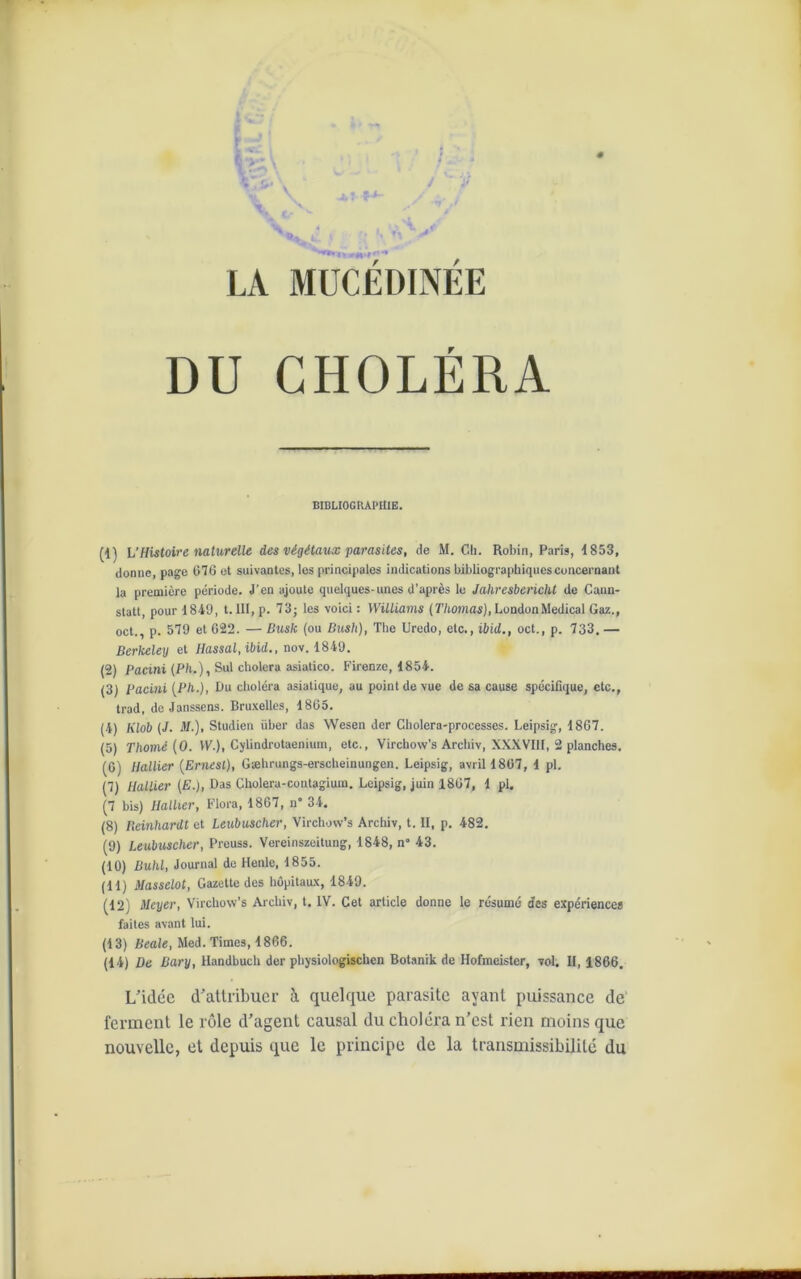 DU CHOLERA BIBLIOGRAPHIE. (1) h’Histoire naturelle des végétaux parasites, de M. Ch. Robin, Paris, 1853, donne, page 076 et suivantes, les principales indications bibliographiques concernant la première période. J'en ajoute quelques-unes d’après le Jahvesbericht de Cann- statt, pour 1849, 1.111, p. 73; les voici : Williams (Thomas), London Medical Gaz., oct., p. 579 et 622. — Bush (ou Bush), The Uredo, etc., ibid., oct., p. 733. — Berkeley et Hassal, ibid., nov. 1849. (2) Pacini (Ph.), Sul choiera asiatico. Firenze, 1854. (3) Pacini (Ph.), Du choléra asiatique, au point de vue de sa cause spécifique, etc., trad, de Janssens. Bruxelles, 1865. (4) Klob (J. il/.), Studien über das Wesen der Cholera-processes. Leipsig, 1867. (5) Thomé (0. VV.), Cylindrotaenium, etc., Virchow’s Archiv, XXXVIII, 2 planches. (6) Hallier (Ernest), Gæhrungs-erscheinungen. Leipsig, avril 1807, 1 pi. (7) Hallier (£.), Das Choleru-contagium. Leipsig, juin 1867, 1 pl. (7 bis) Hallier, Flora, 1867, n° 34. (8) Reinhardt et Leubuscher, Virchow’s Archiv, t. II, p. 482. (9) Leubuscher, Prcuss. Vereinszeitung, 1848, n° 43. (10) Buhl, Journal de Henle, 1855. (11) Masselot, Gazette des hôpitaux, 1849. (12) Meyer, Virchow’s Archiv, t. IV. Cet article donne le résumé des expériences faites avant lui. (13) Beale, Med. Times, 1866. (14) De Bary, Handbuch der physiologischen Botanik de Hofmeister, vol. II, 1866. L’idée d’attribuer à quelque parasite ayant puissance de ferment le rôle d’agent causal du choléra n’est rien moins que nouvelle, et depuis que le principe de la transmissibilité du