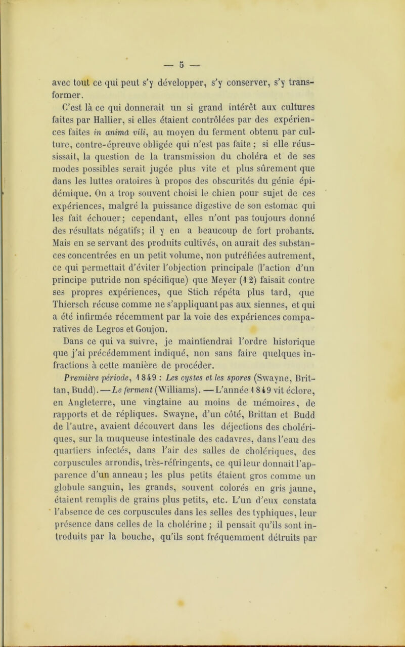 avec tout ce qui peut s’y développer, s’y conserver, s’y trans- former. C’est là ce qui donnerait un si grand intérêt aux cultures faites par Hallier, si elles étaient contrôlées par des expérien- ces faites in anima vili, au moyen du ferment obtenu par cul- ture, contre-épreuve obligée qui n’est pas faite; si elle réus- sissait, la question de la transmission du choléra et de ses modes possibles serait jugée plus vite et plus sûrement que dans les luttes oratoires à propos des obscurités du génie épi- démique. On a trop souvent choisi le chien pour sujet de ces expériences, malgré la puissance digestive de son estomac qui les fait échouer; cependant, elles n’ont pas toujours donné des résultats négatifs; il y en a beaucoup de fort probants. Mais en se servant des produits cultivés, on aurait des substan- ces concentrées en un petit volume, non putréfiées autrement, ce qui permettait d’éviter l’objection principale (l’action d’un principe putride non spécifique) que Meyer (12) faisait contre ses propres expériences, que Stich répéta plus tard, que Thiersch récuse comme ne s’appliquant pas aux siennes, et qui a été infirmée récemment par la voie des expériences compa- ratives de Legros et Goujon. Dans ce qui va suivre, je maintiendrai l’ordre historique que j’ai précédemment indiqué, non sans faire quelques in- fractions à cette manière de procéder. Première -période, 1 849 : Les cystes et les spores (Swayne, Brit- tan, Budd).—Le ferment (Williams). —L’année 1 849 vit éclore, en Angleterre, une vingtaine au moins de mémoires, de rapports et de répliques. Swayne, d’un côté, Brittan et Budd de l’autre, avaient découvert dans les déjections des choléri- ques, sur la muqueuse intestinale des cadavres, dans l’eau des quartiers infectés, dans l’air des salles de cholériques, des corpuscules arrondis, très-réfringents, ce qui leur donnait l’ap- parence d’un anneau ; les plus petits étaient gros comme un globule sanguin, les grands, souvent colorés en gris jaune, étaient remplis de grains plus petits, etc. L’un d’eux constata l’absence de ces corpuscules dans les selles des typhiques, leur présence dans celles de la cholérine ; il pensait qu’ils sont in- troduits par la bouche, qu’ils sont fréquemment détruits par