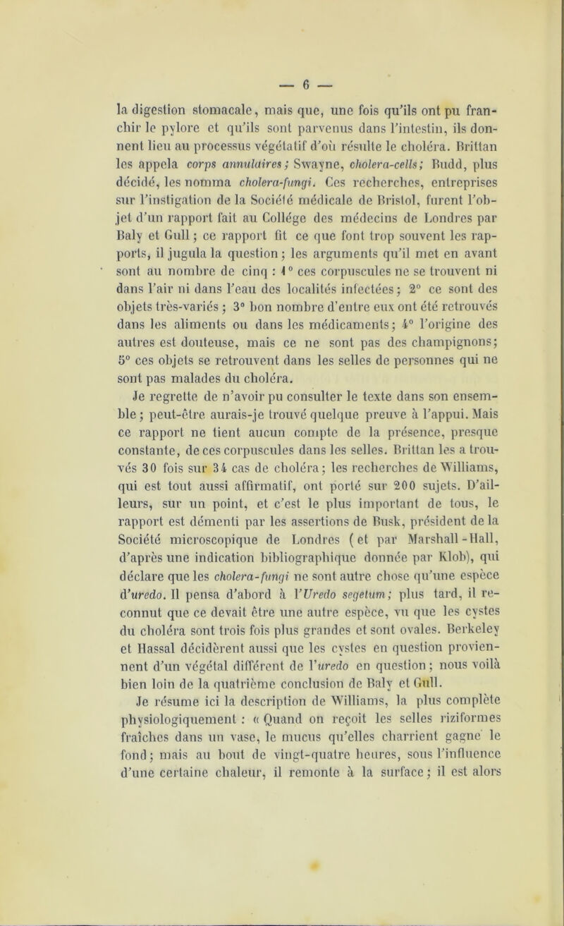 la digestion stomacale, mais que, une fois qu'ils ont pu fran- chir le pylore et qu’ils sont parvenus dans l’intestin, ils don- nent lieu au processus végétatif d’où résulte le choléra. Rrittan les appela corps annulaires; Swayne, cholera-cells; Rudd, plus décidé, les nomma cholera-fungi. Ces recherches, entreprises sur l’instigation de la Société médicale de Bristol, furent l’ob- jet d’un rapport fait au Collège des médecins de Londres par Raly et Gull ; ce rapport fit ce que font trop souvent les rap- ports, il jugula la question; les arguments qu’il met en avant sont au nombre de cinq : 1° ces corpuscules ne se trouvent ni dans l’air ni dans l’eau des localités infectées; 2° ce sont des objets très-variés ; 3° bon nombre d’entre eux ont été retrouvés dans les aliments ou dans les médicaments; 4° l’origine des autres est douteuse, mais ce ne sont pas des champignons; 5° ces objets se retrouvent dans les selles de personnes qui ne sont pas malades du choléra. Je regrette de n’avoir pu consulter le texte dans son ensem- ble; peut-être aurais-je trouvé quelque preuve à l’appui. Mais ce rapport ne tient aucun compte de la présence, presque constante, de ces corpuscules dans les selles. Brittan les a trou- vés 30 fois sur 34 cas de choléra; les recherches de Williams, qui est tout aussi affirmatif, ont porté sur 200 sujets. D’ail- leurs, sur un point, et c’est le plus important de tous, le rapport est démenti par les assertions de Bush, président delà Société microscopique de Londres (et par Marshall-Hall, d’après une indication bibliographique donnée par Klob), qui déclare que les cholera-fungi ne sont autre chose qu’une espèce à’uredo. 11 pensa d’abord à YUredo segetum; plus tard, il re- connut que ce devait être une autre espèce, vu que les cystes du choléra sont trois fois plus grandes et sont ovales. Berkeley et Hassal décidèrent aussi que les cystes en question provien- nent d’un végétal différent de Yuredo en question ; nous voilà bien loin de la quatrième conclusion de Raly et Gull. Je résume ici la description de Williams, la plus complète physiologiquement : « Quand on reçoit les selles riziformes fraîches dans un vase, le mucus qu’elles charrient gagne le fond; mais au bout de vingt-quatre heures, sous l’influence d’une certaine chaleur, il remonte à la surface ; il est alors