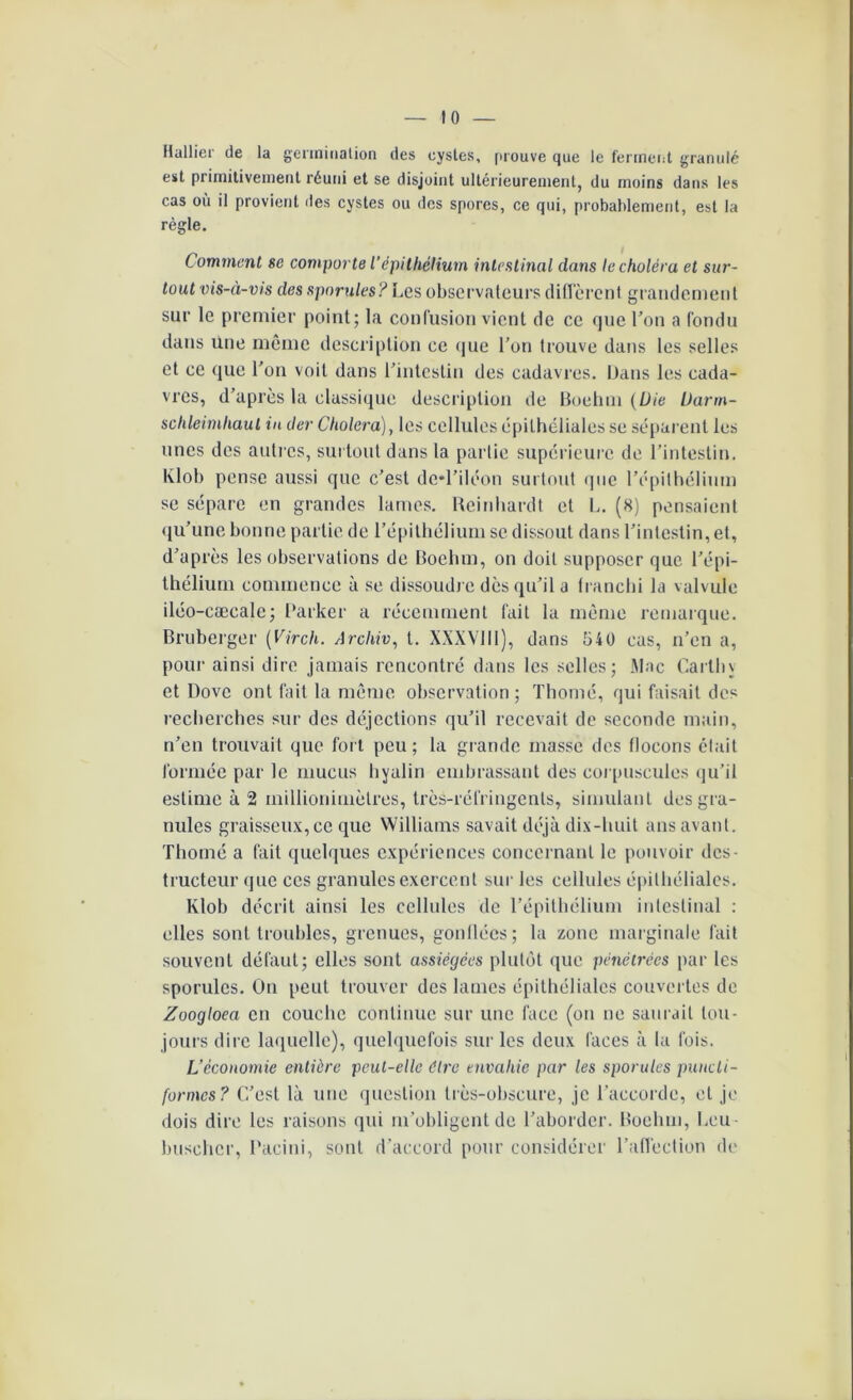 Huilier de la germination des cystes, prouve que le ferment granulé est primitivement réuni et se disjoint ultérieurement, du moins dans les cas où il provient des cystes ou des spores, ce qui, probablement, est la règle. Comment se comporte l’épithélium intestinal dans le choléra et sur- tout vis-à-vis des spornles? Les observateurs diffèrent grandement sur le premier point; la confusion vient de ce que l'on a fondu dans une même description ce que l’on trouve dans les selles et ce que l'on voit dans l’intestin des cadavres. Dans les cada- vres, d’apres la classique description de Boehm (Die Uann- schleimhaul in der Choiera), les cellules épithéliales se séparent les unes des autres, surtout dans la partie supérieure de l’intestin. Klob pense aussi que c’est de-l’iléon surtout que l'épithélium se sépare en grandes lames. Reinhardt et L. (8) pensaient qu’une bonne partie de l’épithélium se dissout dans l’intestin, et, d’après les observations de Boehm, on doit supposer que l’épi- thélium commence à se dissoudre dès qu’il a franchi la valvule iléo-cæcale; Parker a récemment fait la même remarque. Bruberger (Virch. Archiv, t. XXXVIII), dans 540 cas, n’en a, pour ainsi dire jamais rencontré dans les selles; Mac Carlin et Dovc ont fait la même observation; Thorné, qui faisait des recherches sur des déjections qu’il recevait de seconde main, n’en trouvait que fort peu; la grande masse des flocons était formée par le mucus hyalin embrassant des corpuscules qu’il estime à 2 inillionimètres, très-réfringents, simulant des gra- nules graisseux, ce que Williams savait déjà dix-huit ans avant. Thorné a fait quelques expériences concernant le pouvoir des- tructeur (jtie ces granules exercent sur les cellules épithéliales. Klob décrit ainsi les cellules de l’épithélium intestinal : elles sont troubles, grenues, gonflées; la zone marginale fait souvent défaut; elles sont assiégées plutôt que pénétrées par les sporules. On peut trouver des lames épithéliales couvertes de Zoogloea en couche continue sur une face (on ne saurait tou- jours dire laquelle), quelquefois sur les deux faces à la fois. L’économie entière peut-elle dire envahie par les sporules puncti- formes? C’est là une question très-obscure, je l’accorde, et je dois dire les raisons qui m’obligent de l’aborder. Boehm, Leu buseher, Pacini, sont d’accord pour considérer l’affection de