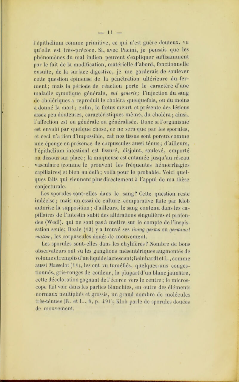 l'épithélium comme primitive, ce qui n’est guère douteux, vu qu’elle est très-prccoce. Si, avec Pacini, je pensais que les phénomènes du mal indien peuvent s’expliquer suffisamment par le fait de la modification, matérielle d’abord, fonctionnelle ensuite, de la surface digestive, je me garderais de soulever cette question épineuse de la pénétration ultérieure du fer- ment ; mais la période de réaction porte le caractère d’une maladie zymotique générale, sui generis; l’injection du sang de cholériques a reproduit le choléra quelquefois, ou du moins adonné la mort; enfin, le fœtus meurt et présente des lésions assez peu douteuses, caractéristiques même, du choléra; ainsi, l’affection est ou générale ou généralisée. Donc si l’organisme est envahi par quelque chose, ce ne sera que par les sporulcs, et ceci n’a rien d’impossible, car nos tissus sont poreux comme une éponge en présence de corpuscules aussi ténus; d’ailleurs, l’épithélium intestinal est fissuré, disjoint, soulevé, emporté ou dissous sur place ; la muqueuse est entamée jusqu’au réseau vasculaire (comme le prouvent les fréquentes hémorrhagies capillaires) et bien au delà; voilà pour le probable. Voici quel- ques faits qui viennent plus directement à l’appui de ma thèse conjecturale. Les sporules sont-elles dans le sang? Cette question reste indécise; mais un essai de culture comparative faite par Klob autorise la supposition ; d’ailleurs, le sang contenu dans les ca- pillaires de l’intestin subit des altérations singulières et profon- des (Wcdl), qui ne sont pas à mettre sur le compte de l’inspis- sation seule; Beale (13) y a trouvé ses living germs ou germinal matler, les corpuscules doués de mouvement. Les sporulcs sont-elles dans les chylifères? Nombre de bons observateurs ont vu les ganglions mésentériques augmentés de volume etremplisd’un liquide lactescent;Reinhardt et L., comme aussi Masselot (11), les ont vu tuméfiés, quelques-uns conges- tionnés, gris-rouges de couleur, la plupart d’un blanc jaunâtre, cette décoloration gagnant de l’écorce vers le centre; le micros- cope fait voir dans les parties blanchies, en outre des éléments normaux multipliés et grossis, un grand nombre de molécules très-ténues (R. et L., 8, p. 491); Klob parle de sporules douées de mouvement.