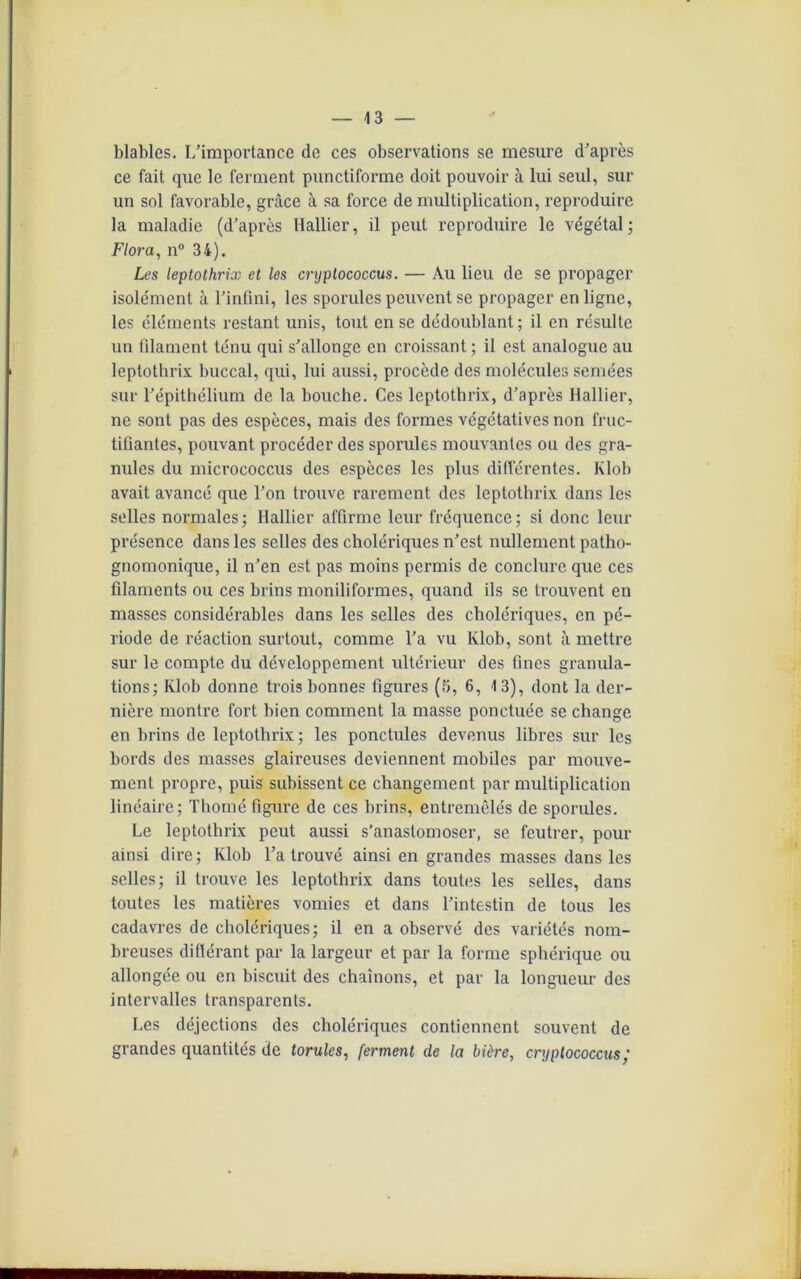 blables. L’importance de ces observations se mesure d’après ce fait que le ferment punctiforme doit pouvoir à lui seul, sur un sol favorable, grâce à sa force de multiplication, reproduire la maladie (d’après Hallier, il peut reproduire le végétal; Flora, n° 34). Les leptothrix et les cryplococcus. — Au lieu de se propager isolément à l’infini, les sporules peuvent se propager en ligne, les éléments restant unis, tout en se dédoublant; il en résulte un filament ténu qui s’allonge en croissant ; il est analogue au leptothrix buccal, qui, lui aussi, procède des molécules semées sur l’épithélium de la bouche. Ces leptothrix, d’après Hallier, ne sont pas des espèces, mais des formes végétatives non fruc- tifiantes, pouvant procéder des sporules mouvantes ou des gra- nules du micrococcus des espèces les plus différentes. Klob avait avancé que l’on trouve rarement des leptothrix dans les selles normales; Hallier affirme leur fréquence; si donc leur présence dans les selles des cholériques n’est nullement patho- gnomonique, il n’en est pas moins permis de conclure que ces filaments ou ces brins moniliformes, quand ils se trouvent en masses considérables dans les selles des cholériques, en pé- riode de réaction surtout, comme l’a vu Klob, sont à mettre sur le compte du développement ultérieur des fines granula- tions; Klob donne trois bonnes figures (5, 6, 13), dont la der- nière montre fort bien comment la masse ponctuée se change en brins de leptothrix; les ponctules devenus libres sur les bords des masses glaireuses deviennent mobiles par mouve- ment propre, puis subissent ce changement par multiplication linéaire; Thomé figure de ces brins, entremêlés de sporules. Le leptothrix peut aussi s’anastomoser, se feutrer, pour ainsi dire; Klob l’a trouvé ainsi en grandes masses dans les selles; il trouve les leptothrix dans toutes les selles, dans toutes les matières vomies et dans l’intestin de tous les cadavres de cholériques; il en a observé des variétés nom- breuses différant par la largeur et par la forme sphérique ou allongée ou en biscuit des chaînons, et par la longueur des intervalles transparents. Les déjections des cholériques contiennent souvent de grandes quantités de torules, ferment de la bière, cryplococcus f