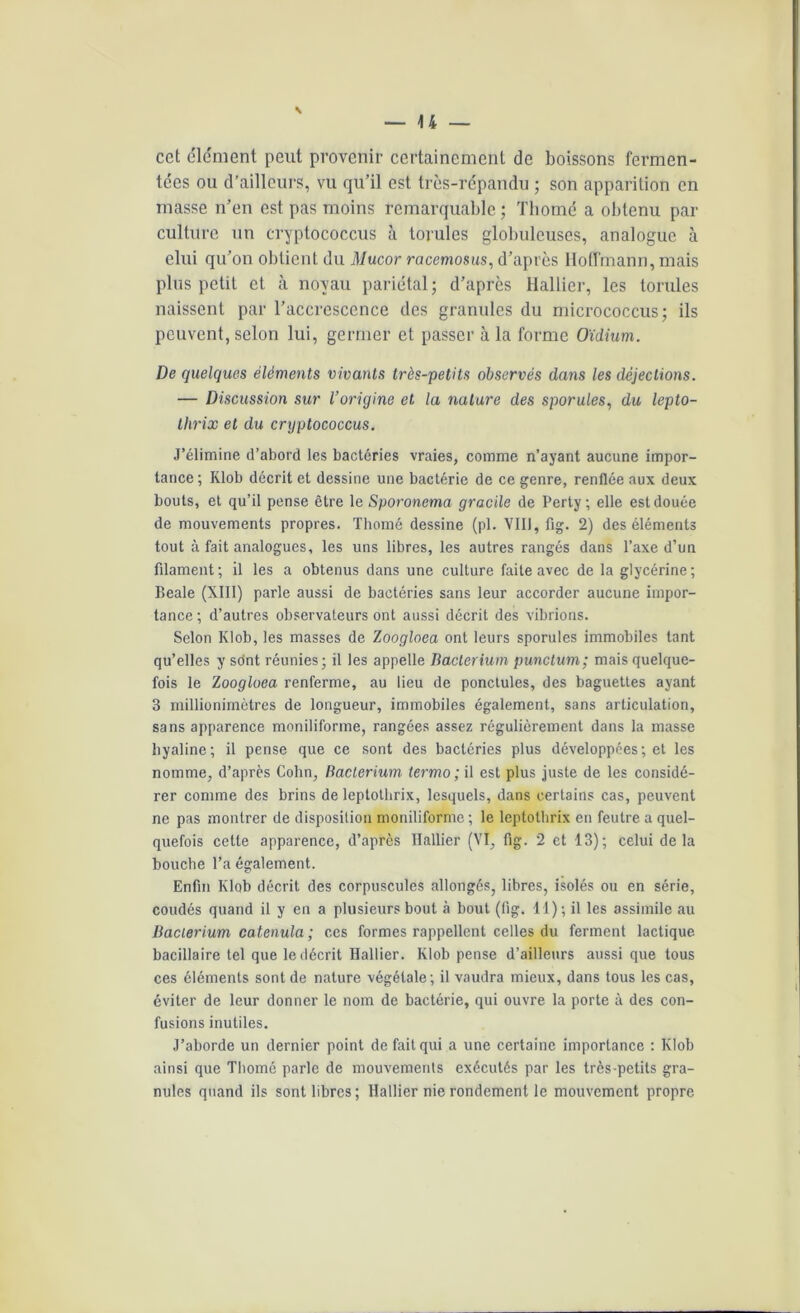 cct clément peut provenir certainement de boissons fermen- tées ou d’ailleurs, vu qu’il est très-répandu ; son apparition en masse n’en est pas moins remarquable; Thomé a obtenu par culture un cryptococcus à torules globuleuses, analogue à elui qu’on obtient du Mucor racemosus, d’après Hoffmann, mais plus petit et à noyau pariétal; d’après Hallier, les torules naissent par l’accresccnce des granules du micrococcus; ils peuvent, selon lui, germer et passer à la forme Oïdium. De quelques éléments vivants très-petits observés dans les déjections. — Discussion sur l’origine et la nature des sporules, du lepto- tlirix et du cryptococcus. J’élimine d’abord les bactéries vraies, comme n’ayant aucune impor- tance; Klob décrit et dessine une bactérie de ce genre, renflée aux deux bouts, et qu’il pense être le Sporonema gracile de Perty ; elle est douée de mouvements propres. Thomé dessine (pl. VIII, fig. 2) des éléments tout à fait analogues, les uns libres, les autres rangés dans l’axe d’un filament ; il les a obtenus dans une culture faite avec de la glycérine ; Beale (XIII) parle aussi de bactéries sans leur accorder aucune impor- tance ; d’autres observateurs ont aussi décrit des vibrions. Selon Klob, les masses de Zoogloea ont leurs sporules immobiles tant qu’elles y sont réunies; il les appelle Baclerium punctum; mais quelque- fois le Z oogloea renferme, au lieu de ponctules, des baguettes ayant 3 millionimètres de longueur, immobiles également, sans articulation, sans apparence moniliforme, rangées assez régulièrement dans la masse hyaline; il pense que ce sont des bactéries plus développées; et les nomme, d’après Cohn, Baclerium termo ; il est plus juste de les considé- rer comme des brins de leptotbrix, lesquels, dans certains cas, peuvent ne pas montrer de disposition moniliforme ; le leptotbrix en feutre a quel- quefois cette apparence, d’après Hallier (VI, fig. 2 et 13); celui delà bouche l’a également. Enfin Klob décrit des corpuscules allongés, libres, isolés ou en série, coudés quand il y en a plusieurs bout à bout (lig. 11); il les assimile au Baclerium catenula ; ces formes rappellent celles du ferment lactique bacillaire tel que le décrit Hallier. Klob pense d’ailleurs aussi que tous ces éléments sont de nature végétale; il vaudra mieux, dans tous les cas, éviter de leur donner le nom de bactérie, qui ouvre la porte à des con- fusions inutiles. J’aborde un dernier point de fait qui a une certaine importance : Klob ainsi que Tliorné parle de mouvements exécutés par les très-petits gra- nules quand ils sont libres; Hallier nie rondement le mouvement propre