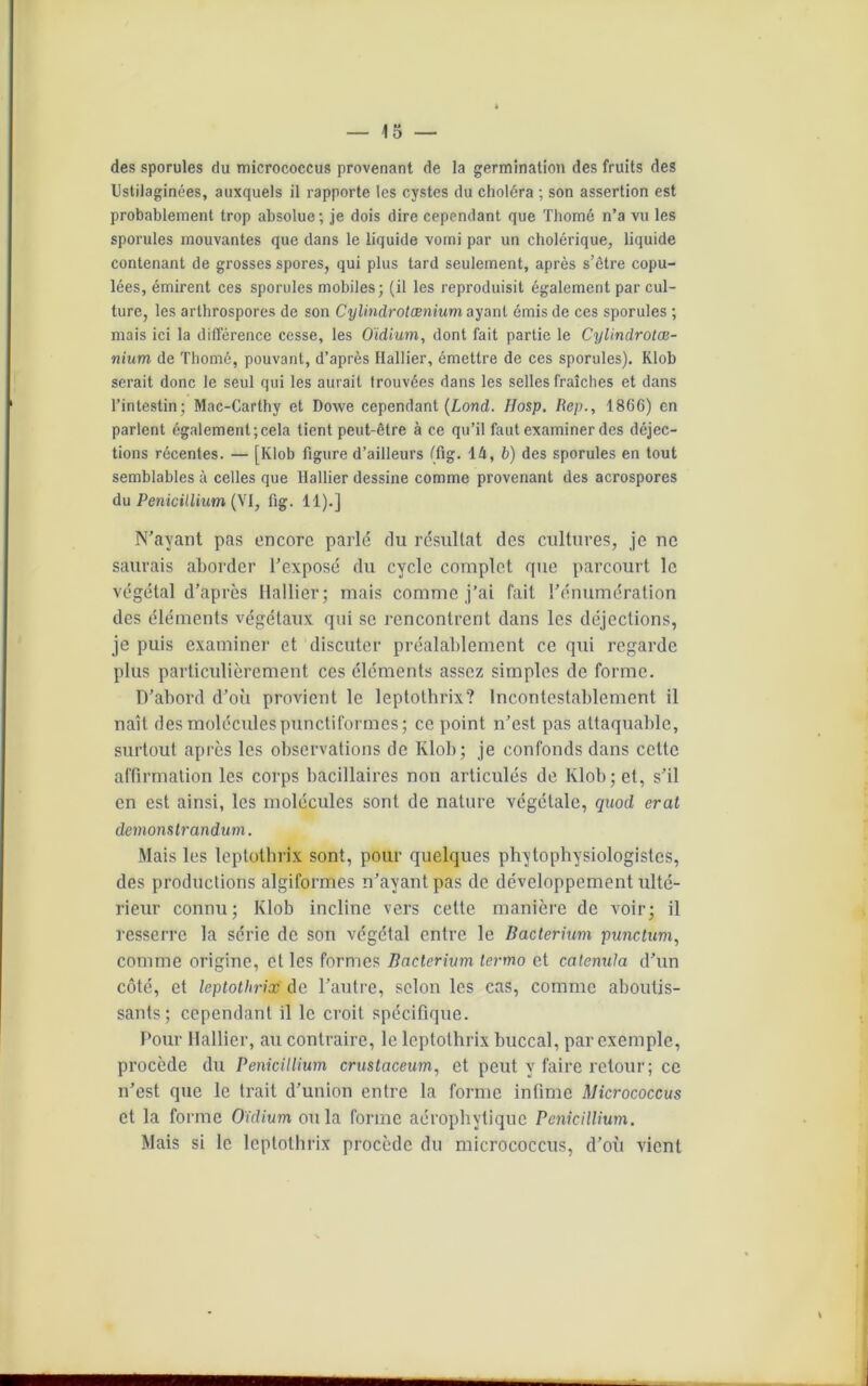 des sporules du micrococcus provenant de la germination des fruits des Ustilaginées, auxquels il rapporte les cystes du choléra ; son assertion est probablement trop absolue ; je dois dire cependant que Thomé n’a vu les sporules mouvantes que dans le liquide vomi par un cholérique, liquide contenant de grosses spores, qui plus tard seulement, après s’être copu- lées, émirent ces sporules mobiles; (il les reproduisit également par cul- ture, les arthrospores de son Cylindrotœnium ayant émis de ces sporules ; mais ici la différence cesse, les Oïdium, dont fait partie le Cylindrotœ- nium de Thomé, pouvant, d’après Hallier, émettre de ces sporules). Klob serait donc le seul qui les aurait trouvées dans les selles fraîches et dans l’intestin; Mac-Carthy et Dowe cependant (Lond. Hosp. Itep., 1866) en parlent également;cela tient peut-être à ce qu’il faut examiner des déjec- tions récentes. — [Klob figure d’ailleurs (fig. 14, b) des sporules en tout semblables à celles que Hallier dessine comme provenant des acrospores du Pénicillium (VI, fig. 11).] N’ayant pas encore parlé du résultat des cultures, je ne saurais aborder l’exposé du cycle complet que parcourt le végétal d’après Hallier; mais comme j’ai fait l’énumération des éléments végétaux qui se rencontrent dans les déjections, je puis examiner et discuter préalablement ce qui regarde plus particulièrement ces éléments assez simples de forme. D’abord d’où provient le leptothrix? Incontestablement il naît des molécules punctiformes; ce point n’est pas attaquable, surtout après les observations de Klob; je confonds dans celte affirmation les corps bacillaires non articulés de Klob; et, s’il en est ainsi, les molécules sont de nature végétale, quod erat demonstrandum. Mais les leptothrix sont, pour quelques phytophysiologistes, des productions algiformes n’ayant pas de développement ulté- rieur connu; Klob incline vers celte manière de voir; il resserre la série de son végétal entre le Bacterium punctum, comme origine, et les formes Bacterium lermo et catenuta d’un côté, et leptothrix de l’autre, selon les cas, comme aboutis- sants; cependant il le croit spécifique. Pour Hallier, au contraire, le leptothrix buccal, par exemple, procède du Pénicillium crustaceum, et peut y faire retour; ce n’est que le trait d’union entre la forme infime Micrococcus et la forme Oïdium ou la forme aérophylique Pénicillium. Mais si le leptothrix procède du micrococcus, d’où vient