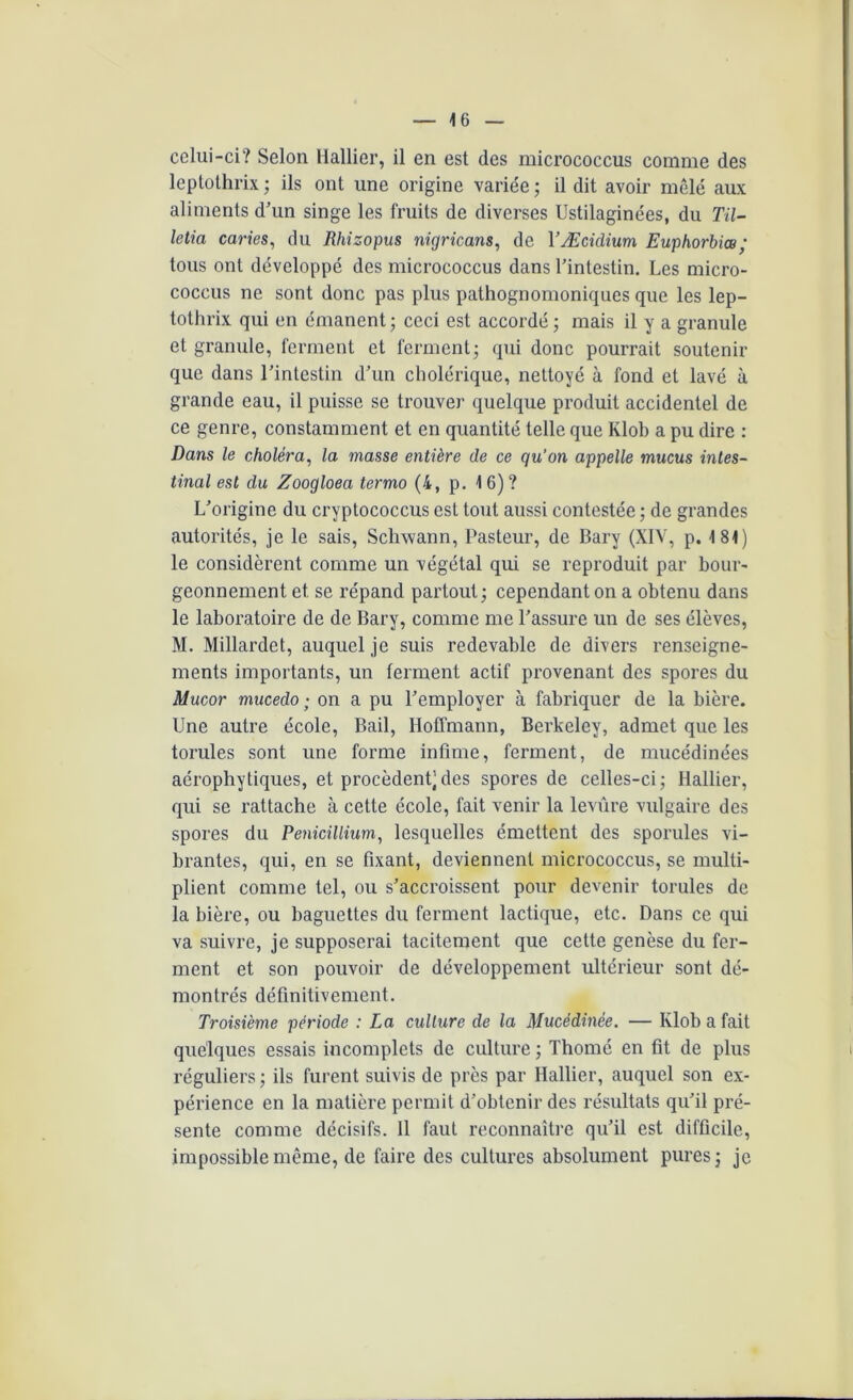 cclui-ci? Selon Hallier, il en est des micrococcus comme des leptothrix ; ils ont une origine variée ; il dit avoir mêlé aux aliments d’un singe les fruits de diverses Ustilaginées, du Til- letia caries, du Rhizopus nigricans, de YÆcidium Euphorbiœ ; tous ont développé des micrococcus dans l’intestin. Les micro- coccus ne sont donc pas plus pathognomoniques que les lep- tothrix qui en émanent ; ceci est accordé ; mais il y a granule et granule, ferment et ferment; qui donc pourrait soutenir que dans l’intestin d’un cholérique, nettoyé à fond et lavé à grande eau, il puisse se trouver quelque produit accidentel de ce genre, constamment et en quantité telle que Klob a pu dire : Dans le choléra, la masse entière de ce qu’on appelle mucus intes- tinal est du Zoogloea termo (4, p. 1 6) ? L’origine du cryptococcus est tout aussi contestée ; de grandes autorités, je le sais, Schwann, Pasteur, de Bary (XIV, p. 181) le considèrent comme un végétal qui se reproduit par bour- geonnement et se répand partout ; cependant on a obtenu dans le laboratoire de de Bary, comme me l’assure un de ses élèves, M. Millardet, auquel je suis redevable de divers renseigne- ments importants, un ferment actif provenant des spores du Mucor mucedo ; on a pu l’employer à fabriquer de la bière. Une autre école, Bail, Hoffmann, Berkeley, admet que les torules sont une forme infime, ferment, de mucédinées aérophytiques, et procèdent’des spores de celles-ci; Hallier, qui se rattache à cette école, fait venir la levure vulgaire des spores du Pénicillium, lesquelles émettent des sporules vi- brantes, qui, en se fixant, deviennent micrococcus, se multi- plient comme tel, ou s’accroissent pour devenir torules de la bière, ou baguettes du ferment lactique, etc. Dans ce qui va suivre, je supposerai tacitement que cette genèse du fer- ment et son pouvoir de développement ultérieur sont dé- montrés définitivement. Troisième période : La culture de la Mucédinée. — Klob a fait quelques essais incomplets de culture ; Thomé en fit de plus réguliers ; ils furent suivis de près par Hallier, auquel son ex- périence en la matière permit d’obtenir des résultats qu’il pré- sente comme décisifs. 11 faut reconnaître qu’il est difficile, impossible même, de faire des cultures absolument pures; je