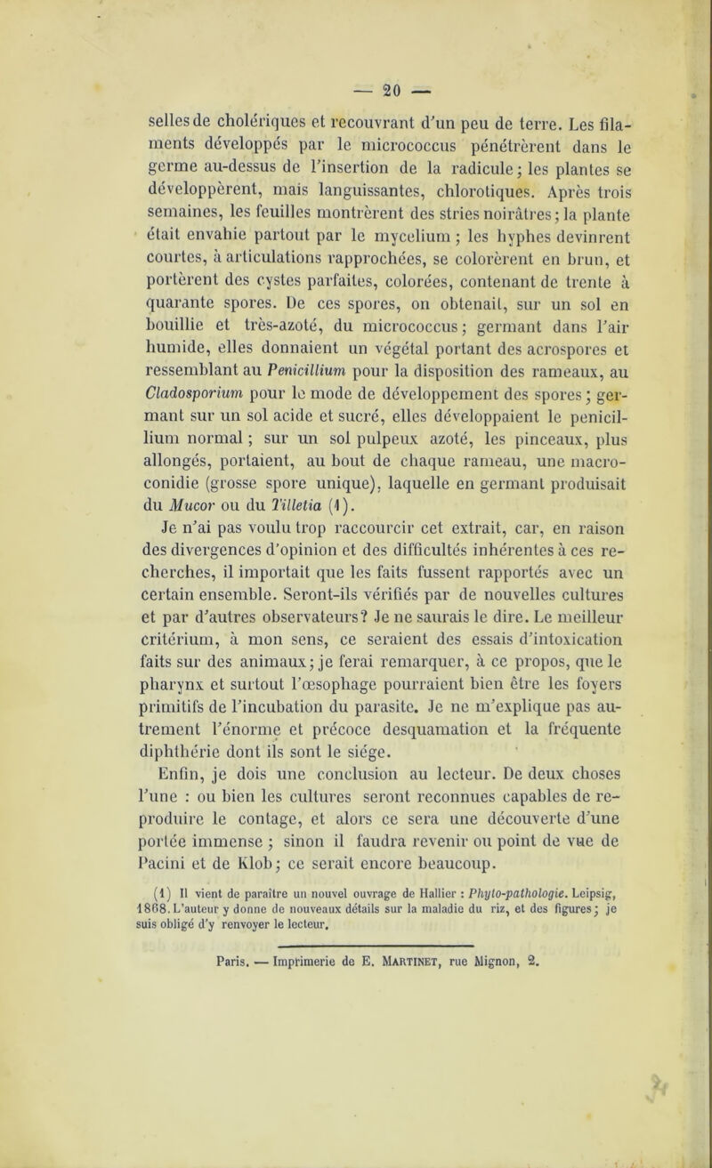 selles de cholériques et recouvrant d'un peu de terre. Les fila- ments développés par le micrococcus pénétrèrent dans le germe au-dessus de l'insertion de la radicule; les plantes se développèrent, mais languissantes, chlorotiques. Après trois semaines, les feuilles montrèrent des stries noirâtres ; la plante était envahie partout par le mycélium; les hyphes devinrent courtes, à articulations rapprochées, se colorèrent en brun, et portèrent des cystes parfaites, colorées, contenant de trente à quarante spores. l)e ces spores, on obtenait, sur un sol en bouillie et très-azoté, du micrococcus ; germant dans l'air humide, elles donnaient un végétal portant des acrospores et ressemblant au Pénicillium pour la disposition des rameaux, au Cladosporium pour le mode de développement des spores; ger- mant sur un sol acide et sucré, elles développaient le pénicil- lium normal ; sur un sol pulpeux azoté, les pinceaux, plus allongés, portaient, au bout de chaque rameau, une macro- conidie (grosse spore unique), laquelle en germant produisait du Mucor ou du Tilletia (1). Je n'ai pas voulu trop raccourcir cet extrait, car, en raison des divergences d’opinion et des difficultés inhérentes à ces re- cherches, il importait que les faits fussent rapportés avec un certain ensemble. Seront-ils vérifiés par de nouvelles cultures et par d'autres observateurs? Je ne saurais le dire. Le meilleur critérium, à mon sens, ce seraient des essais d’intoxication faits sur des animaux; je ferai remarquer, à ce propos, que le pharynx et surtout l’œsophage pourraient bien être les foyers primitifs de l’incubation du parasite. Je ne m'explique pas au- trement l'énorme et précoce desquamation et la fréquente diphthérie dont ils sont le siège. Enfin, je dois une conclusion au lecteur. De deux choses l’une : ou bien les cultures seront reconnues capables de re- produire le contage, et alors ce sera une découverte d'une portée immense ; sinon il faudra revenir ou point de vue de Pacini et de lvlob; ce serait encore beaucoup. (1) Il vient de paraître un nouvel ouvrage de Hallier : Phylo-pathologie. Leipsig, 1868.L’auteur y donne de nouveaux détails sur la maladie du riz, et des figures; je suis obligé d’y renvoyer le lecteur. Paris. — Imprimerie de E. Martinet, rue Mignon, 2.