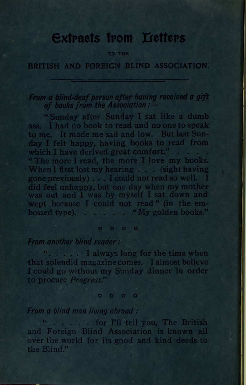 extracts from Betters TO THE BRITISH AND FOREIGN BLIND ASSOCIATION. From a blind-deaf person after having received a gift of boohs from the Association:—  Sunday after Sunday I sat like a dumb ass. I had no book to read and no one to speak to me. It made me sad and low. But last Sun- day I felt happy, having books to read from which I have derived great comfort.” . . . . “ The more I read, the more I love my books. When I first lost my hearing . . . (sight having gone previously) ... I could not read so well. I did feel unhappy, but one day when my mother was out and I was by myself I sat down and wept because I could not read ” (in the em- bossed type) “ My golden books.” o o o o From another blind reader: *’ I always long for the time when that splendid magazine comes. I almost believe I could go without my Sunday dinner in order to procure Progress.” o o o o From a blind man living abroad : *' for I’ll tell you, The British and Foreign Blind Association is known all over the world for its good and kind deeds to the Blind ”