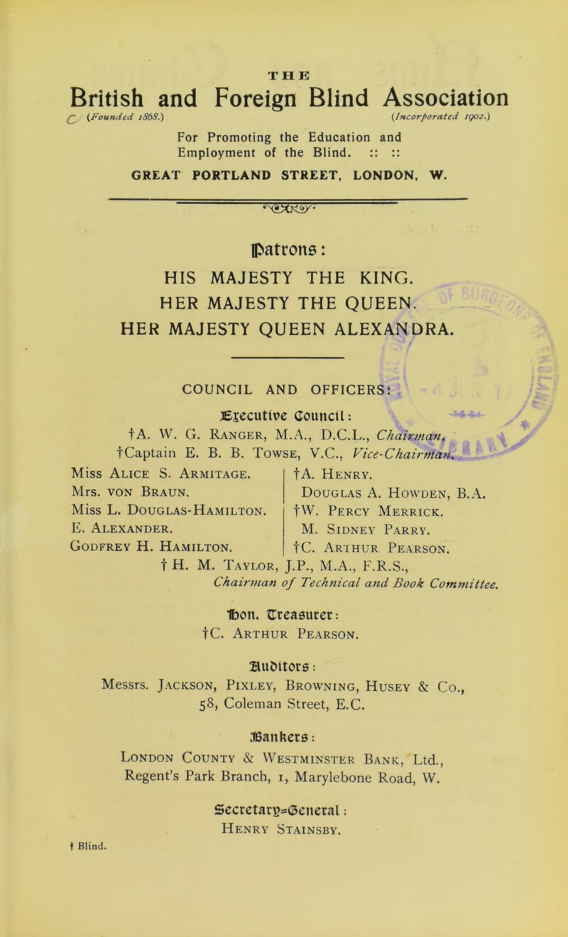 THE British and Foreign Blind Association q (Founded 1868.) (Incorporated tgoe.) For Promoting the Education and Employment of the Blind. :: :: GREAT PORTLAND STREET. LONDON. W. patrons: HIS MAJESTY THE KING. HER MAJESTY THE QUEEN. HER MAJESTY QUEEN ALEXANDRA. COUNCIL AND OFFICERS: jEjecutive Council: fA. VV. G. Ranger, M.A., D.C.L., Chairman. tCaptain E. B. B. Towse, V.C., Vice-Chairman. Miss Alice S. Armitage. Mrs. von Braun. Miss L. Douglas-Hamilton. E. Alexander. Godfrey H. Hamilton. t H. M. Taylor, Chairman f A. Henry. Douglas A. Howden, B.A. fW. Percy Merrick. M. Sidney Parry. tC. Arthur Pearson. J.P., M.A., F.R.S., ?/ Technical and Book Committee. Ibon. Creasuret: tC. Arthur Pearson. auditors: Messrs. Jackson, Pixley, Browning, Husey & Co., 58, Coleman Street, E.C. .fBaithers: London County & Westminster Bank, Ltd., Regent’s Park Branch, i, Marylebone Road, W. 5ecretan?=i3eneral: Henry Stainsby. t Blind.