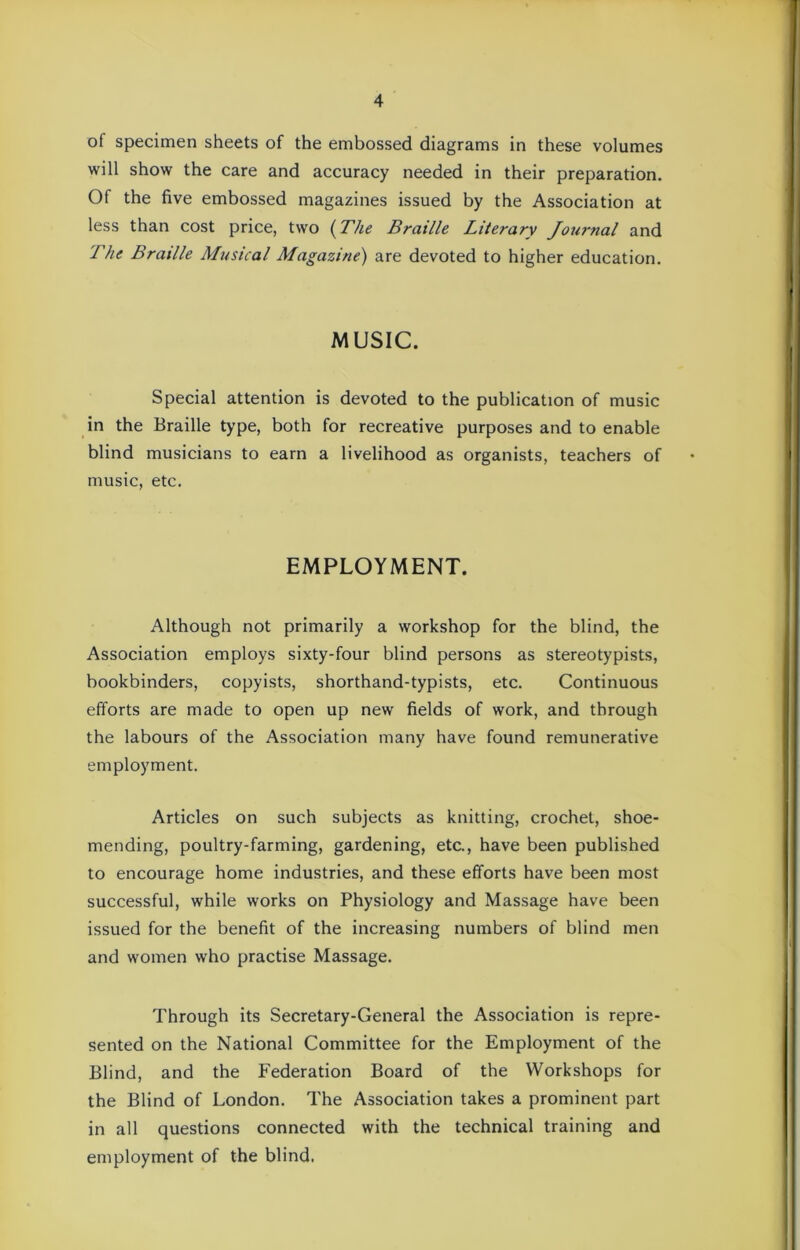 of specimen sheets of the embossed diagrams in these volumes will show the care and accuracy needed in their preparation. Of the five embossed magazines issued by the Association at less than cost price, two (The Braille Literary Journal and The Braille Musical Magazine) are devoted to higher education. MUSIC. Special attention is devoted to the publication of music in the Braille type, both for recreative purposes and to enable blind musicians to earn a livelihood as organists, teachers of music, etc. EMPLOYMENT. Although not primarily a workshop for the blind, the Association employs sixty-four blind persons as stereotypists, bookbinders, copyists, shorthand-typists, etc. Continuous efforts are made to open up new fields of work, and through the labours of the Association many have found remunerative employment. Articles on such subjects as knitting, crochet, shoe- mending, poultry-farming, gardening, etc., have been published to encourage home industries, and these efforts have been most successful, while works on Physiology and Massage have been issued for the benefit of the increasing numbers of blind men and women who practise Massage. Through its Secretary-General the Association is repre- sented on the National Committee for the Employment of the Blind, and the Federation Board of the Workshops for the Blind of London. The Association takes a prominent part in all questions connected with the technical training and employment of the blind.