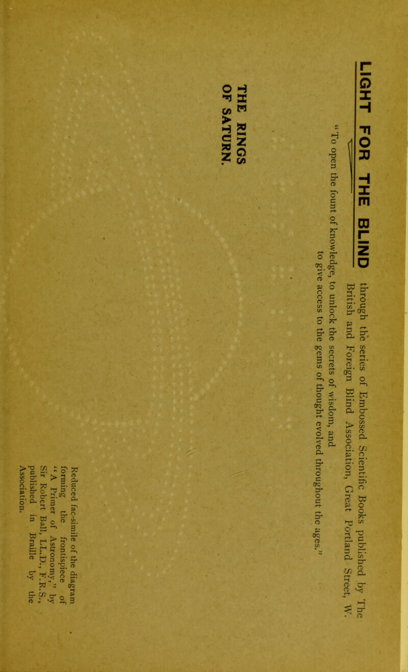 C0 > H G » z a w z o c/1 >T3 1 c 5 g </> > ar* * fD r c1- i Efi : o' w  >3 i *3 £• c ^ 3 c- n.cn c o r& O- ?a O w *-t p cr ar o «-t- n> M ** br v g* c « 52- 1, > ^ ST § o -Co s ^ j o -o n 8 Si • » n » 73 S orq c« cr - v; _ *“ O p LIGHT FOR THE BLIND through the series of Embossed Scientific Books published by The ' British and Foreign Blind Association, Great Portland Street, VV. “To open the fount of knowledge, to unlock the secrets of wisdom, and to give access to the gems of thought evolved throughout the ages.”