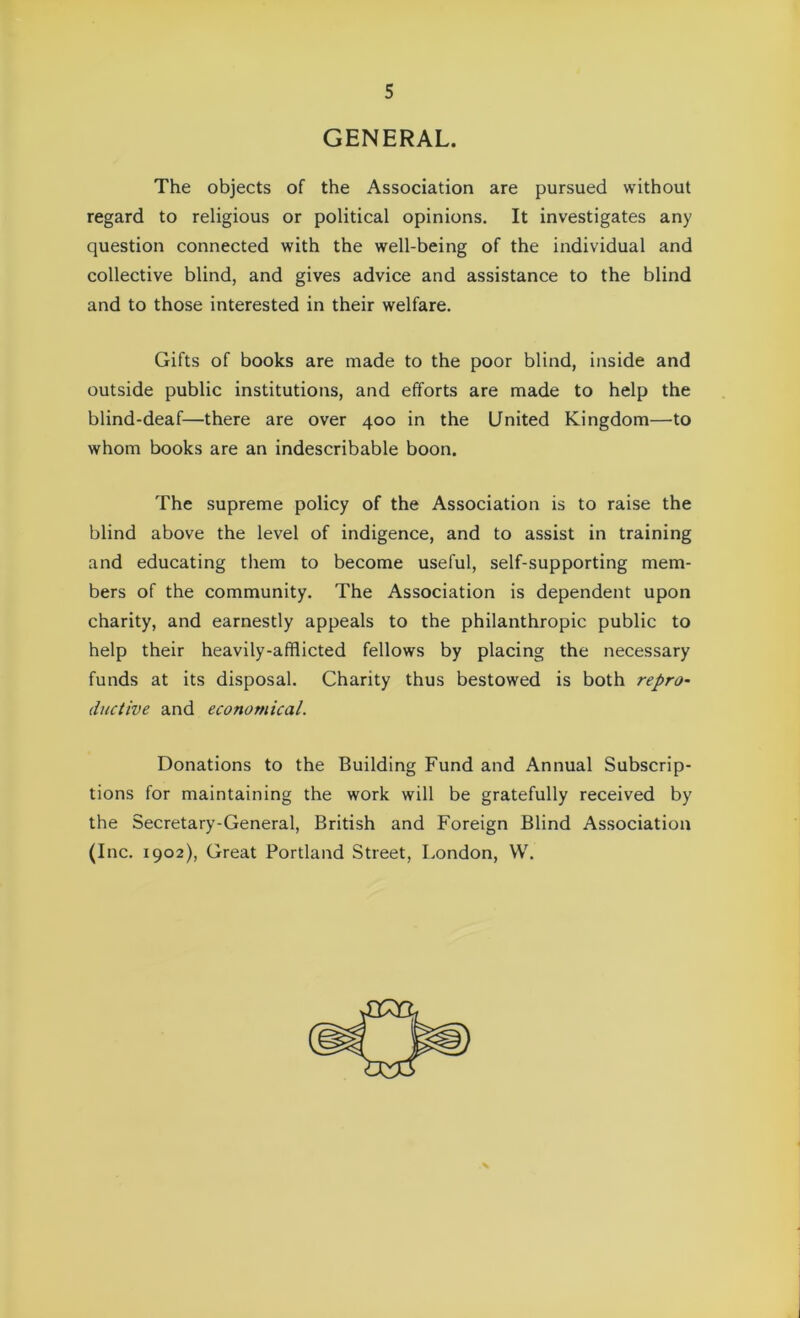 GENERAL. The objects of the Association are pursued without regard to religious or political opinions. It investigates any question connected with the well-being of the individual and collective blind, and gives advice and assistance to the blind and to those interested in their welfare. Gifts of books are made to the poor blind, inside and outside public institutions, and efforts are made to help the blind-deaf—there are over 400 in the United Kingdom—to whom books are an indescribable boon. The supreme policy of the Association is to raise the blind above the level of indigence, and to assist in training and educating them to become useful, self-supporting mem- bers of the community. The Association is dependent upon charity, and earnestly appeals to the philanthropic public to help their heavily-afflicted fellows by placing the necessary funds at its disposal. Charity thus bestowed is both repro- ductive and economical. Donations to the Building Fund and Annual Subscrip- tions for maintaining the work will be gratefully received by the Secretary-General, British and Foreign Blind Association (Inc. 1902), Great Portland Street, London, W.