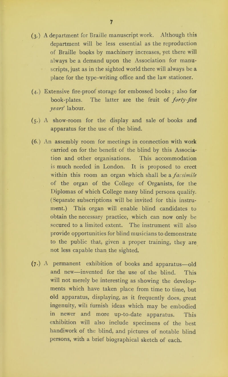 (3-) A department for Braille manuscript work. Although this department will be less essential as the reproduction of Braille books by machinery increases, yet there will always be a demand upon the Association for manu- scripts, just as in the sighted world there will always be a place for the type-writing office and the law stationer. (4.) Extensive fire-proof storage for embossed books ; also for book-plates. The latter are the fruit of forty-five years' labour. (5.) A show-room for the display and sale of books and apparatus for the use of the blind. (6.) An assembly room for meetings in connection with work carried on for the benefit of the blind by this Associa- tion and other organisations. This accommodation is much needed in London. It is proposed to erect within this room an organ which shall be a facsimile of the organ of the College of Organists, for the Diplomas of which College many blind persons qualify. (Separate subscriptions will be invited for this instru- ment.) This organ will enable blind candidates to obtain the necessary practice, which can now only be secured to a limited extent. The instrument will also provide opportunities for blind musicians to demonstrate to the public that, given a proper training, they are not less capable than the sighted. (7.) A permanent exhibition of books and apparatus—old and new—invented for the use of the blind. This will not merely be interesting as showing the develop- ments which have taken place from time to time, but old apparatus, displaying, as it frequently does, great ingenuity, will furnish ideas which may be embodied in newer and more up-to-date apparatus. This exhibition will also include specimens of the best handiwork of the blind, and pictures of notable blind persons, with a brief biographical sketch of each.