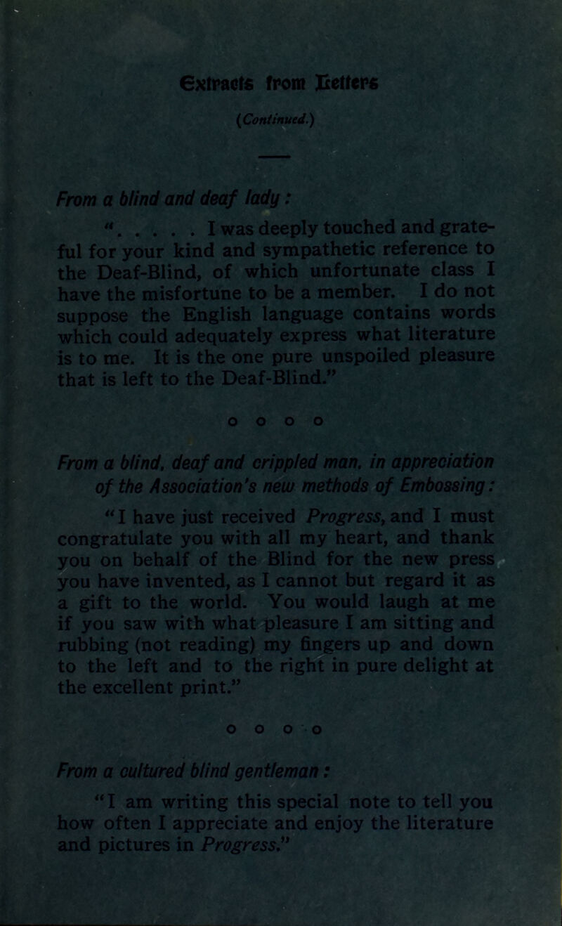 extracts from Jxetters {Continued.) From a blind and deaf lady: a I was deeply touched and grate- ful for your kind and sympathetic reference to the Deaf-Blind, of which unfortunate class I have the misfortune to be a member. I do not suppose the English language contains words which could adequately express what literature is to me. It is the one pure unspoiled pleasure that is left to the Deaf-Blind.” From a blind, deaf and crippled man. in appreciation of the Association’s new methods of Embossing: “I have just received Progress, and I must congratulate you with all my heart, and thank you on behalf of the Blind for the new press you have invented, as I cannot but regard it as a gift to the world. You would laugh at me if you saw with what pleasure I am sitting and rubbing (not reading) my fingers up and down to the left and to the right in pure delight at the excellent print.” From a cultured blind gentleman: “I am writing this special note to tell you how often I appreciate and enjoy the literature and pictures in Progress’* o o o o