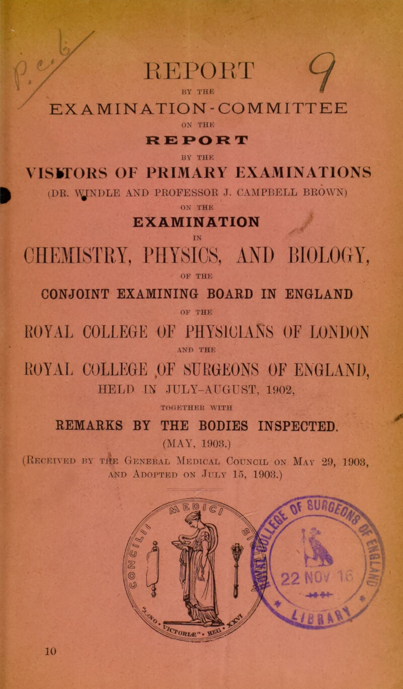 ‘V *r ' >' I: EEPOET 7 BY THE EXAMINATION-COMMITTEE ON THE RE I>OR T BY THE VISKTORS OF PRIMARY EXAMINATIONS (DR. \yNDLE AND PROFESSOR J. CAMPliELL J3R0WN) ON THE EXAMINATION IN CHEMISTRY, RIIYSICS, AND l!10L0(iY, OF THE CONJOINT EXAMINING BOARD IN ENGLAND OF THE KOVAL COLLEGE OF PHYSICIANS OE LONDON AND THE KOVAL COLLEGE .OF SUKGEONS OF ENGLAND, HELD IM JULY-AUGUST, 1!I02, TOOETHEK WITH REMARKS BY THE BODIES INSPECTED. (MAY, lOOS.) (Recrived by ti|e Genekal IMedical Council on May 29, 1903, ■VND Adopted on July 15, 1903.) 10